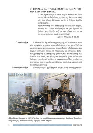 ΕΙΣΑΓΩΓΗ24
Γενικοί στόχοι
Ειδικότεροι στόχοι
Θ′. ΣΗΜΑΣΙΑ ΚΑΙ ΤΡΟΠΟΣ ΜΕΛΕΤΗΣ ΤΩΝ ΡΗΤΟΡΙ-
ΚΩΝ ΚΕΙΜΕΝΩΝ ΣΗΜΕΡΑ
«Τοὺς θησαυροὺς τῶν πάλαι σοφῶν ἀνδρῶν, οὕς ἐκεῖ-
νοι κατέλιπον ἐν βιβλίοις γράψαντες, ἀνελίττων κοινῇ
σὺν τοῖς φίλοις διέρχομαι, καὶ ἄν τι ὁρῶμεν ἀγαθὸν
ἐκλεγόμεθα».
(Ξετυλίγοντας τους θησαυρούς των παλαιών σοφών,
αυτούς που εκείνοι κατέγραψαν και μας άφησαν σε
βιβλία, τους εξετάζω μαζί με τους φίλους μου και αν
κάτι μας φαίνεται καλό, το κρατούμε)
Ξενοφ. Ἀπομνημ. 1, στʹ, 14
Η διδασκαλία όχι πλέον της ρητορικής, αλλά κάποιων αττι-
κών ρητορικών κειμένων στο σχολείο σήμερα, υπηρετεί βέβαια
και τους γενικότερους σκοπούς που επιδιώκει η διδασκαλία του
αρχαίου ελληνικού λόγου. Η διαχρονική, και επομένως βαθύ-
τερη μελέτη της γλώσσας μας, η γνώση του πολιτεύματος, των
θεσμών, των ιδεών, του ήθους των επιφανών ή των απλών αν-
θρώπων, η αισθητική απόλαυση κορυφαίων καλλιτεχνικών επι-
τευγμάτων, η αυτογνωσία μας τέλος ως λαού είναι μερικοί από
τους στόχους αυτούς.
Ειδικότερα όμως η μελέτη των κειμένων της αττικής ρητορεί-
Η Βουλή των Ελλήνων το 1887. Στο βήμα της νέας Ελληνικής Δημοκρατίας ο Χαρίλαος Τρικούπης,
ένας νεότερος, κοινοβουλευτικός, ρήτορας. (Εκδ. Αθηνών)
22-0159_RHTORIKA KEIMENA.indb 24 3/5/14 5:12 PM
 