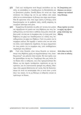 251ΔΗΜΟΣΘΕΝΟΥΣ ΥΠΕΡ ΜΕΓΑΛΟΠΟΛΙΤΩΝ
§22
§23
§24
Οι Σπαρτιάτες επι-
διώκουν να επανα-
κτήσουν την παλαιά
τους δύναμη.
Ποιες πρέπει να είναι
οι αρχές της εξωτε-
ρικής πολιτικής της
Αθήνας
Αιτία όλων των δει-
νών είναι οι αδικίες.
Γιατί εγώ τουλάχιστον αυτό θεωρώ επικίνδυνο για την
πόλη, να καταλάβουν οι Λακεδαιμόνιοι τη Μεγαλόπολη και
να ξαναγίνουν μεγάλοι. Επειδή βλέπω ότι αυτοί και τώρα
επιλέγουν τον πόλεμο όχι για να μην πάθουν κάτι κακό,
αλλά για να επανακτήσουν τη δύναμη που είχαν πρωτύτερα.
Όσα δε ορέγονταν τότε, όταν είχαν εκείνη τη δύναμη, αυτά
δικαιολογημένα να τα φοβάστε εσείς, επειδή ασφαλώς τα
γνωρίζετε καλύτερα από μένα.
Ευχαρίστως θα ζητούσα να μάθω απ' αυτούς που μιλούν
και ισχυρίζονται ότι μισούν και τους Θηβαίους και τους Λα-
κεδαιμονίους, για ποιο λόγο ο καθένας τους μισεί, όποιον βέ-
βαια μισεί, για σας και το συμφέρον σας, ή ο ένας μισεί τους
Θηβαίους για χάρη των Λακεδαιμονίων κι ο άλλος τους Λα-
κεδαιμονίους για χάρη των Θηβαίων. Γιατί, αν μισούν για το
συμφέρον εκείνων, δεν αρμόζει ν' ακούτε ούτε τον ένα ούτε
τον άλλο, γιατί σκέφτονται παράλογα. Αν όμως ισχυριστούν
ότι τους μισούν για το συμφέρον σας, γιατί αναθαρρύνουν
παράκαιρα τους άλλους;9
Γιατί είναι δυνατόν, είναι όντως δυνατόν να ταπεινώ-
σουμε τους Θηβαίους χωρίς να ισχυροποιήσουμε τους Λακε-
δαιμονίους10
, και μάλιστα πολύ εύκολα. Με ποιο τρόπο, εγώ
θα προσπαθήσω να σας πω. Γνωρίζουμε όλοι μας τούτο, ότι
τα δίκαια όλοι οι άνθρωποι, ενώ στην πραγματικότητα δεν
θέλουν, ως ένα σημείο τουλάχιστον, ντρέπονται να μην τα
πράττουν, και ότι εναντιώνονται φανερά στις αδικίες, ιδιαί-
τερα, όταν μερικοί βλάπτονται απ' αυτές. Και θα διαπιστώ-
σουμε ότι αυτό τα καταστρέφει όλα κι αυτό είναι η αιτία
όλων των κακών, το να μη θέλουμε οι άνθρωποι γενικά να
πράττουμε τα δίκαια.
22-0159_RHTORIKA KEIMENA.indb 251 3/5/14 5:12 PM
 