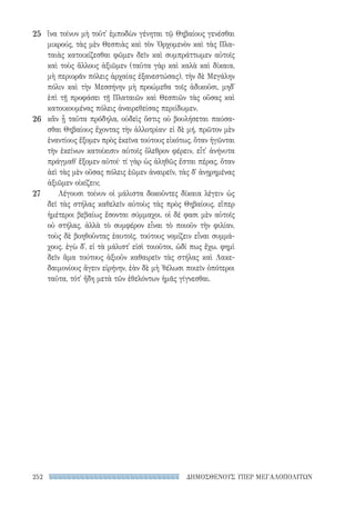 ΔΗΜΟΣΘΕΝΟΥΣ ΥΠΕΡ ΜΕΓΑΛΟΠΟΛΙΤΩΝ252
25
26
27
ἵνα τοίνυν μὴ τοῦτ᾽ ἐμποδὼν γένηται τῷ Θηβαίους γενέσθαι
μικρούς, τὰς μὲν Θεσπιὰς καὶ τὸν Ὀρχομενὸν καὶ τὰς Πλα-
ταιὰς κατοικίζεσθαι φῶμεν δεῖν καὶ συμπράττωμεν αὐτοῖς
καὶ τοὺς ἄλλους ἀξιῶμεν (ταῦτα γὰρ καὶ καλὰ καὶ δίκαια,
μὴ περιορᾶν πόλεις ἀρχαίας ἐξανεστώσας), τὴν δὲ Μεγάλην
πόλιν καὶ τὴν Μεσσήνην μὴ προώμεθα τοῖς ἀδικοῦσι, μηδ᾽
ἐπὶ τῇ προφάσει τῇ Πλαταιῶν καὶ Θεσπιῶν τὰς οὔσας καὶ
κατοικουμένας πόλεις ἀναιρεθείσας περιίδωμεν.
κἂν ᾖ ταῦτα πρόδηλα, οὐδεὶς ὅστις οὐ βουλήσεται παύσα-
σθαι Θηβαίους ἔχοντας τὴν ἀλλοτρίαν· εἰ δὲ μή, πρῶτον μὲν
ἐναντίους ἕξομεν πρὸς ἐκεῖνα τούτους εἰκότως, ὅταν ἡγῶνται
τὴν ἐκείνων κατοίκισιν αὑτοῖς ὄλεθρον φέρειν, εἶτ᾽ ἀνήνυτα
πράγμαθ᾽ ἕξομεν αὐτοί· τί γὰρ ὡς ἀληθῶς ἔσται πέρας, ὅταν
ἀεὶ τὰς μὲν οὔσας πόλεις ἐῶμεν ἀναιρεῖν, τὰς δ᾽ ἀνῃρημένας
ἀξιῶμεν οἰκίζειν;
Λέγουσι τοίνυν οἱ μάλιστα δοκοῦντες δίκαια λέγειν ὡς
δεῖ τὰς στήλας καθελεῖν αὐτοὺς τὰς πρὸς Θηβαίους, εἴπερ
ἡμέτεροι βεβαίως ἔσονται σύμμαχοι. οἱ δέ φασι μὲν αὑτοῖς
οὐ στήλας, ἀλλὰ τὸ συμφέρον εἶναι τὸ ποιοῦν τὴν φιλίαν,
τοὺς δὲ βοηθοῦντας ἑαυτοῖς, τούτους νομίζειν εἶναι συμμά-
χους. ἐγὼ δ᾽, εἰ τὰ μάλιστ᾽ εἰσὶ τοιοῦτοι, ὡδί πως ἔχω. φημὶ
δεῖν ἅμα τούτους ἀξιοῦν καθαιρεῖν τὰς στήλας καὶ Λακε-
δαιμονίους ἄγειν εἰρήνην, ἐὰν δὲ μὴ ᾽θέλωσι ποιεῖν ὁπότεροι
ταῦτα, τότ᾽ ἤδη μετὰ τῶν ἐθελόντων ἡμᾶς γίγνεσθαι.
22-0159_RHTORIKA KEIMENA.indb 252 3/5/14 5:12 PM
 