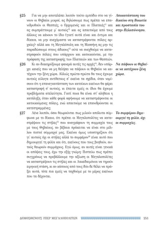 253ΔΗΜΟΣΘΕΝΟΥΣ ΥΠΕΡ ΜΕΓΑΛΟΠΟΛΙΤΩΝ
§25
§26
§27
Αποκατάσταση του
δικαίου στη Βοιωτία
και προστασία του
στην Πελοπόννησο.
Να πάψουν οι Θηβαί-
οι να κατέχουν ξένη
χώρα.
Το συμφέρον δημι-
ουργεί τη φιλία, όχι
οι συμμαχίες.
Για να μην αποτελέσει λοιπόν τούτο εμπόδιο στο να γί-
νουν οι Θηβαίοι μικροί, ας δηλώσουμε πως πρέπει να επα-
νιδρυθούν οι Θεσπιές, ο Ορχομενός και οι Πλαταιές11
και
ας συμπράττουμε μ' αυτούς12
και ας απαιτούμε από τους
άλλους να κάνουν το ίδιο (γιατί αυτά είναι και έντιμα και
δίκαια, να μην ανεχόμαστε να καταστρέφονται πόλεις αρ-
χαίες)· αλλά και τη Μεγαλόπολη και τη Μεσσήνη ας μην τις
παραδώσουμε στους άδικους13
ούτε να ανεχθούμε να κατα-
στραφούν πόλεις που υπάρχουν και κατοικούνται, με την
πρόφαση της καταστροφής των Πλαταιών και των Θεσπιών.
Κι αν διακηρύξουμε φανερά αυτές τις αρχές14
, δεν υπάρ-
χει κανείς που να μη θελήσει να πάψουν οι Θηβαίοι να κα-
τέχουν την ξένη χώρα. Αλλιώς πρώτα-πρώτα θα τους έχουμε
αυτούς εύλογα αντίθετους σ' εκείνα τα σχέδια, όταν νομί-
σουν ότι η επανεγκατάσταση των κατοίκων εκείνων θα φέρει
καταστροφή σ' αυτούς, κι έπειτα εμείς οι ίδιοι θα έχουμε
προβλήματα ατελεύτητα. Γιατί ποια θα είναι στ' αλήθεια η
κατάληξη, όταν κάθε φορά αφήνουμε να καταστρέφονται οι
κατοικούμενες πόλεις, ενώ απαιτούμε να επανιδρύονται οι
κατεστραμμένες;
Λένε λοιπόν, όσοι θεωρούνται πως μιλούν απόλυτα σύμ-
φωνα με το δίκαιο, ότι πρέπει οι Μεγαλοπολίτες να κατα-
στρέψουν τις στήλες15
που αναγράφουν τη συμμαχία τους
με τους Θηβαίους, αν βέβαια πρόκειται να είναι στο μέλ-
λον πιστοί σύμμαχοί μας. Εκείνοι όμως υποστηρίζουν ότι
γι' αυτούς όχι οι στήλες αλλά το συμφέρον16
είναι αυτό που
δημιουργεί τη φιλία και ότι, εκείνους που τους βοηθούν, αυ-
τούς θεωρούν συμμάχους. Εγώ όμως, αν αυτές είναι γενικά
οι απόψεις τους, έχω την εξής γνώμη: Πιστεύω πως πρέπει
συγχρόνως να προβάλλουμε την αξίωση οι Μεγαλοπολίτες
να καταστρέψουν τις στήλες και οι Λακεδαιμόνιοι να τηρούν
ειρηνική στάση, κι αν κάποιος από τους δύο δε θέλει να πρά-
ξει αυτά, τότε πια εμείς να ταχθούμε με το μέρος εκείνων
που τα δέχονται.
22-0159_RHTORIKA KEIMENA.indb 253 3/5/14 5:12 PM
 
