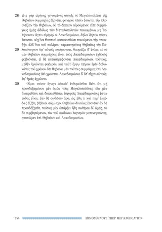 ΔΗΜΟΣΘΕΝΟΥΣ ΥΠΕΡ ΜΕΓΑΛΟΠΟΛΙΤΩΝ254
28
29
30
εἴτε γὰρ εἰρήνης γιγνομένης αὐτοῖς οἱ Μεγαλοπολῖται τῆς
Θηβαίων συμμαχίας ἕξονται, φανεροὶ πᾶσιν ἔσονται τὴν πλε-
ονεξίαν τὴν Θηβαίων, οὐ τὸ δίκαιον αἱρούμενοι· εἴτε συμμά-
χους ἡμᾶς ἀδόλως τῶν Μεγαλοπολιτῶν ποιουμένων μὴ ᾽θε-
λήσουσιν ἄγειν εἰρήνην οἱ Λακεδαιμόνιοι, δῆλοι δήπου πᾶσιν
ἔσονται, οὐχ ἵνα Θεσπιαὶ κατοικισθῶσι ποιούμενοι τὴν σπου-
δήν, ἀλλ᾽ ἵνα τοῦ πολέμου περιεστηκότος Θηβαίοις τὴν Πε-
λοπόννησον ὑφ᾽ αὑτοῖς ποιήσωνται. θαυμάζω δ᾽ ἐνίων, εἰ τὸ
μὲν Θηβαίων συμμάχους εἶναι τοὺς Λακεδαιμονίων ἐχθροὺς
φοβοῦνται, εἰ δὲ καταστρέψονται Λακεδαιμόνιοι τούτους,
μηδὲν ἡγοῦνται φοβερόν, καὶ ταῦτ᾽ ἔργῳ πεῖραν ἡμῖν δεδω-
κότος τοῦ χρόνου ὅτι Θηβαῖοι μὲν τούτοις συμμάχοις ἐπὶ Λα-
κεδαιμονίους ἀεὶ χρῶνται, Λακεδαιμόνιοι δ᾽ ὅτ᾽ εἶχον αὐτούς,
ἐφ᾽ ἡμᾶς ἐχρῶντο.
Οἶμαι τοίνυν ἔγωγε κἀκεῖν᾽ ἐνθυμεῖσθαι δεῖν, ὅτι μὴ
προσδεξαμένων μὲν ὑμῶν τοὺς Μεγαλοπολίτας, ἐὰν μὲν
ἀναιρεθῶσι καὶ διοικισθῶσιν, ἰσχυροῖς Λακεδαιμονίοις ἔστιν
εὐθὺς εἶναι, ἐὰν δὲ σωθῶσιν ἄρα, ὡς ἤδη τι καὶ παρ᾽ ἐλπί-
δας ἐξέβη, βέβαιοι σύμμαχοι Θηβαίων δικαίως ἔσονται· ἂν δὲ
προσδέξησθε, τούτοις μὲν ὑπάρξει ἤδη σωθῆναι δι᾽ ὑμᾶς, τὸ
δὲ συμβησόμενον, τὸν τοῦ κινδύνου λογισμὸν μετενεγκόντες,
σκοπῶμεν ἐπὶ Θηβαίων καὶ Λακεδαιμονίων.
22-0159_RHTORIKA KEIMENA.indb 254 3/5/14 5:12 PM
 