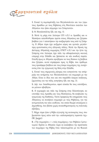 ΔΗΜΟΣΘΕΝΟΥΣ ΥΠΕΡ ΜΕΓΑΛΟΠΟΛΙΤΩΝ258
1. Εννοεί τη συμπαράταξη των Μεγαλοπολιτών και των γύρω
τους Αρκάδων με τους Θηβαίους στη Μαντίνεια εναντίον των
Αθηναίων που ήσαν σύμμαχοι των Σπαρτιατών.
2. Οι Μεγαλοπολίτες (βλ. και σημ. 1).
3. Μετά τη μάχη στα Λεύκτρα (371 π.Χ.) οι Αρκάδες και οι
Μεσσήνιοι απευθύνθηκαν πρώτα στους Αθηναίους και ζήτησαν
βοήθεια για ν' αποκτήσουν την ανεξαρτησία τους από τη Σπάρ-
τη. Η Αθήνα τώρα έχει αυξημένο κύρος και εμπνέει μεγαλύ-
τερη εμπιστοσύνη στις ελληνικές πόλεις. Μετά την ίδρυση της
Δεύτερης Αθηναϊκής συμμαχίας (378/77 π.Χ.) και την ήττα της
Σπάρτης στα Λεύκτρα, έχει πάλι την αδιαφιλονίκητη ναυτική
υπεροχή στην Ελλάδα και βρίσκεται σε νέα ανοδική πορεία.
Επειδή όμως οι Αθηναίοι αρνήθηκαν να τους δώσουν τη βοήθεια
που ζήτησαν, αυτοί στράφηκαν προς τη Θήβα, που πρόθυμα
τους προσέφερε βοήθεια και τους έκαμε συμμάχους της, ενισχύ-
οντας έτσι την ηγεμονική της θέση στην Ελλάδα.
4. Εννοεί τους σημερινούς ρήτορες που εισηγούνται την απόρ-
ριψη του αιτήματος των Μεγαλοπολιτών για συμμαχία με την
Αθήνα. Είναι οι ίδιοι που και στο παρελθόν έκαμαν ανάλογες,
ζημιογόνες για την πόλη, εισηγήσεις (βλ. και σημ. 3).
5. Δηλ. των Λακεδαιμονίων, αφού εύκολα θα τους υποτάξουν,
αν μείνουν αβοήθητοι.
6. Η κυριαρχία και πάλι της Σπάρτης στην Πελοπόννησο, αν
υποτάξει τους Αρκάδες και τους Μεσσηνίους, θα αναβιώσει τις
ηγεμονικές της διαθέσεις. Τούτο προφανώς θα υποχρεώσει τους
Αθηναίους να συνάψουν συμμαχία με τους Θηβαίους, για την
αντιμετώπιση του νέου κινδύνου, τον οποίο θεωρεί επικείμενο ο
Δημοσθένης, που βλέπει χωρίς συναισθηματισμούς τις πολιτικές
εξελίξεις.
7. Μέχρι τώρα ήταν η Θήβα εγγυητής της αυτονομίας τους, που
βρισκόταν όμως κάτω από την «καλοπροαίρετη τυραννία της»
(W. Jaeger)
8. «Τήν συμμαχίαν» = «τούς συμμάχους» των Θηβαίων (μετω-
νυμία). Πρέπει οι Αθηναίοι τώρα να αναλάβουν την προστασία
των συμμάχων της Θήβας (που ταλαιπωρείται με τον Φωκικό
ερμηνευτικά σχόλια
22-0159_RHTORIKA KEIMENA.indb 258 3/5/14 5:12 PM
 
