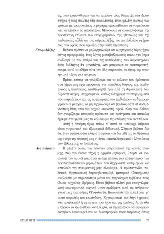 25ΕΙΣΑΓΩΓΗ
Επιφυλάξεις
Αντισώματα
ας, που εκφωνήθηκαν για να πείσουν τους δικαστές στα δικα-
στήρια ή τους πολίτες στις συνελεύσεις, είναι μελέτη κυρίως των
τρόπων με τους οποίους οι ρήτορες προσπάθησαν να γοητεύσουν
και να πείσουν το ακροατήριο. Μπορούμε να ανακαλύψουμε την
προσεκτική επιλογή των επιχειρημάτων, της ηθοποιίας και της
παθοποιίας, αλλά και της καίριας λέξης, του κατάλληλου σχήμα-
τος, του ύφους που αρμόζει στην κάθε περίσταση.
Βέβαια πρέπει να μη λησμονούμε ότι ο ρητορικός λόγος ήταν
λόγος προφορικός, ένας λόγος μεταβαλλόμενος πάνω στο βήμα
ανάλογα με τον παλμό και τις αντιδράσεις του ακροατηρίου,
ένας διάλογος ἐν μονολόγῳ. Δεν μπορούμε να αναπαραστή-
σουμε αυτό το κλίμα ούτε την όλη παρουσία, το ύφος, την υπο-
κριτική τέχνη του αγορητή.
Πρέπει επίσης να γνωρίζουμε ότι το κείμενο που βρίσκεται
στα χέρια μας έχει προφανώς για ποικίλους λόγους, π.χ. αισθη-
τικούς ή πολιτικούς, αναθεωρηθεί πριν από τη δημοσίευσή του.
Είμαστε ακόμη υποχρεωμένοι, καθώς ελέγχουμε τα επιχειρήματα
που παραθέτουν και τις συγκινήσεις που επιδιώκουν να δημιουρ-
γήσουν οι ρήτορες, να μη λησμονούμε ότι βρισκόμαστε σε δυσμε-
νέστερη θέση από τον αρχαίο ακροατή, αφού, πλην των άλλων,
δεν γνωρίζουμε επαρκώς πρόσωπα και πράγματα και σπανίως
έχουμε στα χέρια μας το κείμενο με τις απόψεις του αντιπάλου.
Αυτή η άσκηση όμως πάνω σ’ αυτά τα υπέροχα κείμενα
είναι γοητευτική και εξαιρετικά διδακτική. Σήμερα βέβαια δεν
θα ήταν εφικτό, στον ελάχιστο χρόνο που διατίθεται, να θέσουμε
ως στόχο την άσκησή μας σ’ έναν «αποτελεσματικό» λόγο όπως
τον έβλεπε π.χ. ο Ισοκράτης.
Η μελέτη όμως των τρόπων επηρεασμού της κοινής γνώ-
μης, που τον έκανε τέχνη η αρχαία ρητορική, μπορεί να ενι-
σχύσει την άμυνά μας στην αντιμετώπιση του καταιγισμού των
προπαγανδιστικών μηνυμάτων που δεχόμαστε καθημερινά και
απειλούν την πνευματική μας ελευθερία. Η προπαγάνδα, πο-
λιτική, θρησκευτική (προσηλυτισμός), εμπορική (διαφήμιση),
ακολουθεί με περισσότερα μέσα και παγκόσμια εμβέλεια τους
ίδιους αρχαίους δρόμους. Είναι βέβαια πλέον μια επαγγελμα-
τική επιστημονική τεχνική υποστηριζόμενη από τις ανθρωπο-
γνωστικές επιστήμες (Ψυχολογία, Κοινωνιολογία κ.λπ.) και γι’
αυτό ασφαλώς πιο επικίνδυνη. Χρησιμοποιεί τον λόγο (γραπτό
και προφορικό) ή τη μαγεία του ήχου και της εικόνας. Αυτά όλα
μπορούν να φωτισθούν κατάλληλα, να περικοπούν, να συναρμο-
λογηθούν (montage) και να διαστραφούν ποικιλοτρόπως όπως
22-0159_RHTORIKA KEIMENA.indb 25 3/5/14 5:12 PM
 
