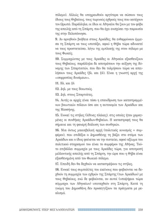 259ΔΗΜΟΣΘΕΝΟΥΣ ΥΠΕΡ ΜΕΓΑΛΟΠΟΛΙΤΩΝ
πόλεμο). Αλλιώς θα υποχρεωθούν αργότερα να σώσουν τους
ίδιους τους Θηβαίους, τους τωρινούς εχθρούς τους που κατέχουν
τον Ωρωπό. Παράλληλα, οι ίδιοι οι Αθηναίοι θα ζουν με τον φόβο
της απειλής από τη Σπάρτη, που θα έχει ενισχύσει την παρουσία
της στην Πελοπόννησο.
9. Αν αρνηθούν βοήθεια στους Αρκάδες, θα ενθαρρύνουν έμμε-
σα τη Σπάρτη να τους υποτάξει, αφού η Θήβα τώρα αδυνατεί
να τους προστατεύσει, λόγω της εμπλοκής της στον πόλεμο με
τους Φωκείς.
10. Συμμαχώντας με τους Αρκάδες οι Αθηναίοι εξασθενίζουν
τους Θηβαίους, παράλληλα δε αποτρέπουν την αύξηση της δύ-
ναμης των Σπαρτιατών, που δεν θα τολμήσουν τώρα να απει-
λήσουν τους Αρκάδες (βλ. και §4). Είναι η γνωστή αρχή της
«ισορροπίας δυνάμεων».
11. Βλ. και §4
12. Δηλ. με τους Βοιωτούς.
13. Δηλ. στους Σπαρτιάτες.
14. Αυτές οι αρχές είναι τόσο η επανίδρυση των κατεστραμμέ-
νων βοιωτικών πόλεων όσο και η αυτονομία των Αρκάδων και
της Μεσσήνης.
15. Εννοεί τις στήλες (λίθινες πλάκες), στις οποίες ήταν χαραγ-
μένες οι συνθήκες Αρκάδων-Θηβαίων. Η καταστροφή τους θα
σήμαινε και τη φανερή διάλυση των συνθηκών.
16. Μια όντως μακιαβελική αρχή (πολιτικός κυνισμός = συμ-
φέρον), που επιδέξια ο Δημοσθένης τη βάζει στο στόμα των
Αρκάδων και ο ίδιος φαίνεται να την πιστεύει, αφού αξίωμα του
πολιτικού στοχασμού του είναι το συμφέρον της Αθήνας. Τού-
το επιβάλλει συμμαχία με τους Αρκάδες τώρα, για αποτροπή
μελλοντικής απειλής από τη Σπάρτη, την ώρα που η Θήβα είναι
εξασθενημένη από τον Φωκικό πόλεμο.
17. Επειδή δεν θα δεχθούν να καταστρέψουν τις στήλες.
18. Εννοεί τους συμπολίτες του εκείνους που φοβούνται να δε-
χθούν τη συμμαχία των εχθρών της Σπάρτης (των Αρκάδων) με
τους Θηβαίους, ενώ δε φοβούνται, αν αυτοί (υποψήφιοι τώρα
σύμμαχοι των Αθηναίων) υποταχθούν στη Σπάρτη. Κατά τη
γνώμη του Δημοσθένη δεν προσεγγίζουν τα πράγματα με ρε-
αλισμό.
22-0159_RHTORIKA KEIMENA.indb 259 3/5/14 5:12 PM
 