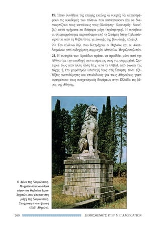 ΔΗΜΟΣΘΕΝΟΥΣ ΥΠΕΡ ΜΕΓΑΛΟΠΟΛΙΤΩΝ260
19. Ήταν συνήθεια της εποχής εκείνης οι νικητές να καταστρέ-
φουν τις οικοδομές των πόλεων που κατακτούσαν και να δια-
σκορπίζουν τους κατοίκους τους (διοίκησις, διοικισμός, διοικί-
ζω) κατά τμήματα σε διάφορα μέρη (πρόσφυγες). Η συνήθεια
αυτή εφαρμόστηκε περισσότερο από τη Σπάρτη (στην Πελοπόν-
νησο) κι από τη Θήβα (στις γειτονικές της βοιωτικές πόλεις).
20. Τον κίνδυνο δηλ. που διατρέχουν οι Θηβαίοι και οι Λακε-
δαιμόνιοι από ενδεχόμενη συμμαχία Αθηναίων-Μεγαλοπολιτών.
21. Η σωτηρία των Αρκάδων πρέπει να προέλθει μόνο από την
Αθήνα (με την αποδοχή του αιτήματος τους για συμμαχία). Σω-
τηρία τους από άλλη πόλη (π.χ. από τη Θήβα), από εύνοια της
τύχης, ή, (το χειρότερο), υποταγή τους στη Σπάρτη, είναι εξε-
λίξεις ανεπιθύμητες και επικίνδυνες για τους Αθηναίους, γιατί
ανατρέπουν τους συσχετισμούς δυνάμεων στην Ελλάδα εις βά-
ρος της Αθήνας.
Ο Λέων της Χαιρώνειας.
Μνημείο στον ομαδικό
τάφο των Θηβαίων Ιερο-
λοχιτών, που έπεσαν στη
μάχη της Χαιρώνειας.
Σύγχρονη αναστήλωση
(Εκδ. Αθηνών).
22-0159_RHTORIKA KEIMENA.indb 260 3/5/14 5:12 PM
 