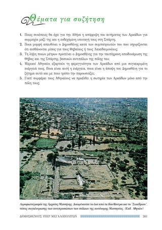 261ΔΗΜΟΣΘΕΝΟΥΣ ΥΠΕΡ ΜΕΓΑΛΟΠΟΛΙΤΩΝ
Αεροφωτογραφία της Αρχαίας Μεσσήνης. Διακρίνονται το ένα από τα δύο θέατρα και το Συνέδριον,
τόπος συγκέντρωσης των αντιπροσώπων των πόλεων της αυτόνομης Μεσσηνίας. (Εκδ. Αθηνών)
Θέματα για συζήτηση
1.	 Ποιες συνέπειες θα έχει για την Αθήνα η απόρριψη του αιτήματος των Αρκάδων για
συμμαχία μαζί της και η ενδεχόμενη υποταγή τους στη Σπάρτη;
2.	 Ποια μομφή απευθύνει ο Δημοσθένης κατά των συμπατριωτών του που ισχυρίζονται
ότι αισθάνονται μίσος για τους Θηβαίους ή τους Λακεδαιμονίους;
3.	 Τη λήψη ποιων μέτρων προτείνει ο Δημοσθένης για την ταυτόχρονη αποδυνάμωση της
Θήβας και της Σπάρτης, βασικών αντιπάλων της πόλης του;
4.	 Μερικοί Αθηναίοι εξαρτούν τη φερεγγυότητα των Αρκάδων από μια συγκεκριμένη
ενέργειά τους. Ποια είναι αυτή η ενέργεια, ποια είναι η άποψη του Δημοσθένη για το
ζήτημα αυτό και με ποιο τρόπο την παρουσιάζει;
5.	 Γιατί συμφέρει τους Αθηναίους να προέλθει η σωτηρία των Αρκάδων μόνο από την
πόλη τους;
22-0159_RHTORIKA KEIMENA.indb 261 3/5/14 5:12 PM
 