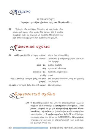 ΔΗΜΟΣΘΕΝΟΥΣ ΥΠΕΡ ΜΕΓΑΛΟΠΟΛΙΤΩΝ262
§32 Ο Δημοσθένης κλείνει τον λόγο του επιγραμματικά (αλλά με
σαφήνεια και λιτότητα) με μια επισήμανση (οὔτε φιλῶν... οὔτε
μισῶν... εἴρηκα) και με μια προτροπή (μὴ προέσθαι Μεγα-
λοπολίτας... τῷ μείζονι), με βασικό άξονα κι εδώ το συμφέρον
των Αθηναίων (... ἃ νομίζω συμφέρειν ὑμῖν). Μ' αυτό ξεκίνησε
στο κύριο μέρος του λόγου του («ΠΡΟΘΕΣΙΣ», §4) συμφέρει
τῇ πόλει...) μ' αυτό και τον κλείνει (κύκλος). Γιατί αυτή είναι
και η μόνιμη έγνοια του.
ούτε ο ένας ούτε ο άλλος
(προσώπου ή πράγματος), μόριο ορκωτικό
(για άρνηση)
αγαπώ, συμπαθώ
προσωπικά, ιδιαίτερα
προτρέπω, συμβουλεύω
γενικά
από τους πιο αδύνατους, τους πιο μικρούς
(γεν. διαιρ.)
στον ισχυρότερο
32	οὐδέτερος (οὐδέ + ἕτερος = άλλος)
μὰ + αιτιατ.
φιλῶ (-έω)
ἰδίᾳ
παραινῶ (-έω)
ἁπλῶς
τῶν ἐλαττόνων (συγκριτ. βαθμ. του επιθ.
μικρός)
τῷ μείζονι (συγκριτ. βαθμ. του επιθ. μέγας)
Ἐγὼ μὲν οὖν, ὦ ἄνδρες Ἀθηναῖοι, μὰ τοὺς θεοὺς οὔτε
φιλῶν οὐδετέρους οὔτε μισῶν ἰδίᾳ εἴρηκα, ἀλλ᾽ ἃ νομίζω
συμφέρειν ὑμῖν· καὶ παραινῶ μὴ προέσθαι Μεγαλοπολίτας,
μηδ᾽ ἄλλον ἁπλῶς μηδένα τῶν ἐλαττόνων τῷ μείζονι.
32
κείμενο
γλωσσικά σχόλια
ερμηνευτικά σχόλια
4) ΕΠΙΛΟΓΟΣ (§32)
Συμφέρει την Αθήνα η βοήθεια προς τους Μεγαλοπολίτες
22-0159_RHTORIKA KEIMENA.indb 262 3/5/14 5:12 PM
 