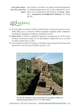 263ΔΗΜΟΣΘΕΝΟΥΣ ΥΠΕΡ ΜΕΓΑΛΟΠΟΛΙΤΩΝ
οὔτε φιλῶν οὐδετέ-
ρους οὔτε μισῶν ἰδίᾳ
εἴρηκα
Ενώ αντίθετα οι αντίπαλοί του μίλησαν αλληλοκατηγορούμενοι
και αλληλοσυκοφαντούμενοι σαν να ήταν εκπρόσωποι των Αρ-
κάδων ή των Λακεδαιμονίων (βλ. Προοίμιο, §1: ὥσπερ... ἥκον­
τες,... κατηγοροῦσι καὶ διαβάλλουσιν ἀλλήλους). Βλ. επίσης
και §23.
Ασκήσεις
1)	 Με ποιες λέξεις του κειμένου (απλές ή σύνθετες) έχουν ετυμολογική συγγένεια οι ακό-
λουθες λέξεις της ν.ε.: αντιλογία, απολογία, συμφορά, συμφόρηση (πρβλ. εγκεφαλική,
κυκλοφοριακή συμφόρηση), οισοφάγος, (εγ)κάθετος, συνετός.
2)	 φιλῶν-μισῶν: Η στάση του Δημοσθένη δηλώνεται επιγραμματικά με τις δύο αυτές,
αντίθετες εννοιολογικά, μετοχές. Να την αξιολογήσετε συγκρίνοντάς την με τη στάση
των άλλων ρητόρων (βλ. π.χ. §23).
3)	 Να επισημάνετε στην §32 τα στοιχεία του Επιλόγου (ενός ρητορικού λόγου) όπως αυτά
σημειώνονται στην εισαγωγή του βιβλίου σας (βλ. σ. 20).
Τα τείχη Της Μεσσήνης. Δείγμα χαρακτηριστικό της υψηλής στάθμης της
ελληνικής οχυρωματικής τον 4ο αι. π.Χ. (Εκδ. Αθηνών).
22-0159_RHTORIKA KEIMENA.indb 263 3/5/14 5:12 PM
 