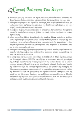 ΔΗΜΟΣΘΕΝΟΥΣ ΥΠΕΡ ΜΕΓΑΛΟΠΟΛΙΤΩΝ264
Γενική θεώρηση του λόγου
1)	 Αν ήσαστε μέλη της Εκκλησίας του Δήμου, ποια θέση θα παίρνατε στις προτάσεις του
Δημοσθένη για βοήθεια προς τους Μεγαλοπολίτες; Να τεκμηριώσετε την ψήφο σας.
2)	 Υπάρχουν επιχειρήματα του Δημοσθένη που στηρίζονται σε γεωγραφικά δεδομένα για
να δικαιολογήσουν τις θέσεις του σχετικά με την εξασθένηση της Θήβας ή με την υπο-
στήριξη των Μεγαλοπολιτών από την Αθήνα;
3)	 Γνωρίζουμε πως οι Αθηναίοι απέρριψαν το αίτημα των Μεγαλοπολιτών. Μπορείτε να
σκεφθείτε ποια δεδομένα (ιστορικά ή άλλα) της εποχής εκείνης επηρέασαν την απόφα-
σή τους αυτή;
4)	 «ένας νέος άνδρας (δηλ. ο Δημοσθένης)... είχε το ηθικό θάρρος να έρθει σε αντίθεση
με τις συμπάθειες των συμπολιτών του... και την πολιτική κρίση να εκτιμήσει την ανα-
γκαιότητα για κάτι τέτοιο». Συμφωνείτε με την άποψη αυτή; Να τεκμηριώσετε τη θέση
σας επισημαίνοντας σε ποια πλευρά οδηγούσαν τους Αθηναίους οι συμπάθειές τους
και σε ποια τα συμφέροντά τους.
5)	 Υπάρχουν στην εποχή μας ιστορικά γεγονότα-περιστατικά που θα μπορούσαν να πα-
ραλληλιστούν (τηρουμένων των αναλογιών) με αυτά που εκθέτει ο Δημοσθένης στο
λόγο του Ὑπὲρ Μεγαλοπολιτῶν;
6)	 Ο λόγος Ὑπὲρ Μεγαλοπολιτῶν εκφωνήθηκε το 353/52 π.Χ. Η Αθήνα είχε τελειώσει με
τον Συμμαχικό πόλεμο (357-355), που οδήγησε σε αποστασία αρκετούς συμμάχους
της. Η Θήβα εξακολουθεί τη δύσκολη σύγκρουσή της με τους Φωκείς και η Σπάρτη
επιχειρεί να εκμεταλλευθεί τη συγκυρία προτείνοντας εδαφικές διευθετήσεις που θα
της επιτρέψουν τώρα την υποταγή της Μεγαλόπολης και αργότερα της Μεσσήνης. Με
βάση τα προηγούμενα να παρουσιάσετε: α) το ιστορικό και κοινωνικοπολιτικό πλαίσιο
της περιόδου 371-338 π.Χ. β) ενέργειες των Αρκάδων και των Μεσσηνίων, μετά την
εκφώνηση του λόγου, που δικαίωσαν τις προβλέψεις του Δημοσθένη, αν οι Αθηναίοι
απέρριπταν την πρόταση των Αρκάδων (Μεγαλοπολιτών). (Βλ. και στο Επίμετρο το
απόσπασμα από τον λόγο του Δημοσθένη Περὶ τῆς Εἰρήνης).
22-0159_RHTORIKA KEIMENA.indb 264 3/5/14 5:12 PM
 