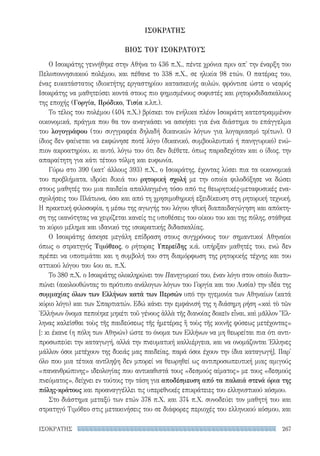 267ΙΣΟΚΡΑΤΗΣ
ΙΣΟΚΡΑΤΗΣ
ΒΙΟΣ TOΥ ΙΣΟΚΡΑΤΟΥΣ
Ο Ισοκράτης γεννήθηκε στην Αθήνα το 436 π.Χ., πέντε χρόνια πριν απ' την έναρξη του
Πελοποννησιακού πολέμου, και πέθανε το 338 π.Χ., σε ηλικία 98 ετών. Ο πατέρας του,
ένας ευκατάστατος ιδιοκτήτης εργαστηρίου κατασκευής αυλών, φρόντισε ώστε ο νεαρός
Ισοκράτης να μαθητεύσει κοντά στους πιο φημισμένους σοφιστές και ρητοροδιδασκάλους
της εποχής (Γοργία, Πρόδικο, Τισία κ.λπ.).
Το τέλος του πολέμου (404 π.Χ.) βρίσκει τον ενήλικα πλέον Ισοκράτη κατεστραμμένον
οικονομικά, πράγμα που θα τον αναγκάσει να ασκήσει για ένα διάστημα το επάγγελμα
του λογογράφου (του συγγραφέα δηλαδή δικανικών λόγων για λογαριασμό τρίτων). Ο
ίδιος δεν φαίνεται να εκφώνησε ποτέ λόγο (δικανικό, συμβουλευτικό ή πανηγυρικό) ενώ-
πιον ακροατηρίου, κι αυτό, λόγω του ότι δεν διέθετε, όπως παραδεχόταν και ο ίδιος, την
απαραίτητη για κάτι τέτοιο τόλμη και ευφωνία.
Γύρω στο 390 (κατ' άλλους 393) π.Χ., ο Ισοκράτης, έχοντας λύσει πια τα οικονομικά
του προβλήματα, ιδρύει δικιά του ρητορική σχολή με την οποία φιλοδόξησε να δώσει
στους μαθητές του μια παιδεία απαλλαγμένη τόσο από τις θεωρητικές-μεταφυσικές ενα-
σχολήσεις του Πλάτωνα, όσο και από τη χρησιμοθηρική εξειδίκευση στη ρητορική τεχνική.
Η πρακτική φιλοσοφία, η μέσω της αγωγής του λόγου ηθική διαπαιδαγώγηση και απόκτη-
ση της ικανότητας να χειρίζεται κανείς τις υποθέσεις του οίκου του και της πόλης, στάθηκε
το κύριο μέλημα και ιδανικό της ισοκρατικής διδασκαλίας.
Ο Ισοκράτης άσκησε μεγάλη επίδραση στους συγχρόνους του· σημαντικοί Αθηναίοι
όπως ο στρατηγός Τιμόθεος, ο ρήτορας Υπερείδης κ.ά. υπήρξαν μαθητές του, ενώ δεν
πρέπει να υποτιμάται και η συμβολή του στη διαμόρφωση της ρητορικής τέχνης και του
αττικού λόγου του 4ου αι. π.Χ.
Το 380 π.Χ. ο Ισοκράτης ολοκληρώνει τον Πανηγυρικό του, έναν λόγο στον οποίο διατυ-
πώνει (ακολουθώντας το πρότυπο ανάλογων λόγων του Γοργία και του Λυσία) την ιδέα της
συμμαχίας όλων των Ελλήνων κατά των Περσών υπό την ηγεμονία των Αθηναίων (κατά
κύριο λόγο) και των Σπαρτιατών. Εδώ κάνει την εμφάνισή της η διάσημη ρήση «καὶ τὸ τῶν
Ἑλλήνων ὄνομα πεποίηκε μηκέτι τοῦ γένους ἀλλὰ τῆς διανοίας δοκεῖν εἶναι, καὶ μᾶλλον Ἕλ-
ληνας καλεῖσθαι τοὺς τῆς παιδεύσεως τῆς ἡμετέρας ἢ τοὺς τῆς κοινῆς φύσεως μετέχοντας»
[: κι έκανε (η πόλη των Αθηνών) ώστε το όνομα των Ελλήνων να μη θεωρείται πια ότι αντι-
προσωπεύει την καταγωγή, αλλά την πνευματική καλλιέργεια, και να ονομάζονται Έλληνες
μάλλον όσοι μετέχουν της δικιάς μας παιδείας, παρά όσοι έχουν την ίδια καταγωγή]. Παρ'
όλο που μια τέτοια αντίληψη δεν μπορεί να θεωρηθεί ως αντιπροσωπευτική μιας αμιγούς
«πανανθρώπινης» ιδεολογίας που αντικαθιστά τους «δεσμούς αίματος» με τους «δεσμούς
πνεύματος», δείχνει εν τούτοις την τάση για αποδέσμευση από τα παλαιά στενά όρια της
πόλης-κράτους και προαναγγέλλει τις υπερεθνικές επικράτειες του ελληνιστικού κόσμου.
Στο διάστημα μεταξύ των ετών 378 π.Χ. και 374 π.Χ. συνοδεύει τον μαθητή του και
στρατηγό Τιμόθεο στις μετακινήσεις του σε διάφορες περιοχές του ελληνικού κόσμου, και
22-0159_RHTORIKA KEIMENA.indb 267 3/5/14 5:12 PM
 