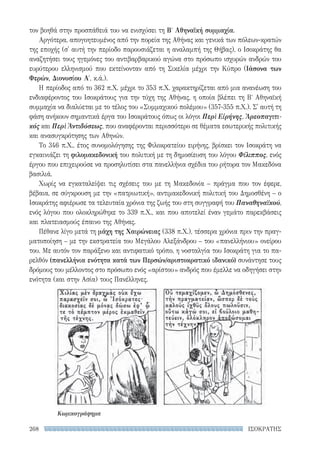 ΙΣΟΚΡΑΤΗΣ268
τον βοηθά στην προσπάθειά του να ενισχύσει τη Βʹ Αθηναϊκή συμμαχία.
Αργότερα, απογοητευμένος από την πορεία της Αθήνας και γενικά των πόλεων-κρατών
της εποχής (σ' αυτή την περίοδο παρουσιάζεται η αναλαμπή της Θήβας), ο Ισοκράτης θα
αναζητήσει τους ηγεμόνες του αντιβαρβαρικού αγώνα στο πρόσωπο ισχυρών ανδρών του
ευρύτερου ελληνισμού που εκτείνονταν από τη Σικελία μέχρι την Κύπρο (Ιάσονα των
Φερών, Διονυσίου Α′, κ.ά.).
Η περίοδος από το 362 π.Χ. μέχρι το 353 π.Χ. χαρακτηρίζεται από μια ανανέωση του
ενδιαφέροντος του Ισοκράτους για την τύχη της Αθήνας, η οποία βλέπει τη Βʹ Αθηναϊκή
συμμαχία να διαλύεται με το τέλος του «Συμμαχικού πολέμου» (357-355 π.Χ.). Σ' αυτή τη
φάση ανήκουν σημαντικά έργα του Ισοκράτους όπως οι λόγοι Περὶ Εἰρήνης, Ἀρεοπαγιτι-
κός και Περὶ Ἀντιδόσεως, που αναφέρονται περισσότερο σε θέματα εσωτερικής πολιτικής
και ανασυγκρότησης των Αθηνών.
Το 346 π.Χ., έτος συνομολόγησης της Φιλοκρατείου ειρήνης, βρίσκει τον Ισοκράτη να
εγκαινιάζει τη φιλομακεδονική του πολιτική με τη δημοσίευση του λόγου Φίλιππος, ενός
έργου που επιχειρούσε να προσηλυτίσει στα πανελλήνια σχέδια του ρήτορα τον Μακεδόνα
βασιλιά.
Χωρίς να εγκαταλείψει τις σχέσεις του με τη Μακεδονία – πράγμα που τον έφερε,
βέβαια, σε σύγκρουση με την «πατριωτική», αντιμακεδονική πολιτική του Δημοσθένη – ο
Ισοκράτης αφιέρωσε τα τελευταία χρόνια της ζωής του στη συγγραφή του Παναθηναϊκού,
ενός λόγου που ολοκληρώθηκε το 339 π.Χ., και που αποτελεί έναν γεμάτο παρεκβάσεις
και πλατειασμούς έπαινο της Αθήνας.
Πέθανε λίγο μετά τη μάχη της Χαιρώνειας (338 π.Χ.), τέσσερα χρόνια πριν την πραγ-
ματοποίηση – με την εκστρατεία του Μεγάλου Αλεξάνδρου – του «πανελλήνιου» ονείρου
του. Με αυτόν τον παράξενο και αντιφατικό τρόπο, η νοσταλγία του Ισοκράτη για το πα-
ρελθόν (πανελλήνια ενότητα κατά των Περσών/αριστοκρατικό ιδανικό) συνάντησε τους
δρόμους του μέλλοντος στο πρόσωπο ενός «αρίστου» ανδρός που έμελλε να οδηγήσει στην
ενότητα (και στην Ασία) τους Πανέλληνες.
Κωμικογράφημα
22-0159_RHTORIKA KEIMENA.indb 268 3/5/14 5:12 PM
 