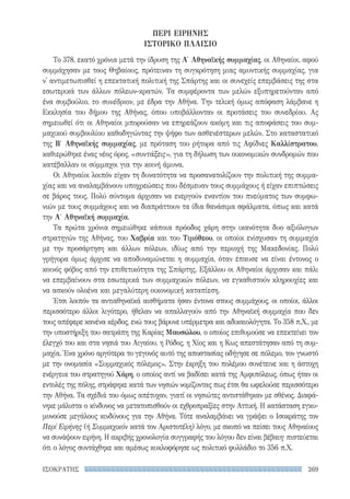 269ΙΣΟΚΡΑΤΗΣ
ΠΕΡΙ ΕΙΡΗΝΗΣ
ΙΣΤΟΡΙΚΟ ΠΛΑΙΣΙΟ
Το 378, εκατό χρόνια μετά την ίδρυση της Α′ Αθηναϊκής συμμαχίας, οι Αθηναίοι, αφού
συμμάχησαν με τους Θηβαίους, πρότειναν τη συγκρότηση μιας αμυντικής συμμαχίας, για
ν' αντιμετωπισθεί η επεκτατική πολιτική της Σπάρτης και οι συνεχείς επεμβάσεις της στα
εσωτερικά των άλλων πόλεων-κρατών. Τα συμφέροντα των μελών εξυπηρετούνταν από
ένα συμβούλιο, το συνέδριον, με έδρα την Αθήνα. Την τελική όμως απόφαση λάμβανε η
Εκκλησία του δήμου της Αθήνας, όπου υποβάλλονταν οι προτάσεις του συνεδρίου. Ας
σημειωθεί ότι οι Αθηναίοι μπορούσαν να επηρεάζουν ακόμη και τις αποφάσεις του συμ-
μαχικού συμβουλίου καθοδηγώντας την ψήφο των ασθενέστερων μελών. Στο καταστατικό
της Β′ Αθηναϊκής συμμαχίας, με πρόταση του ρήτορα από τις Αφίδνες Καλλίστρατου,
καθιερώθηκε ένας νέος όρος, «συντάξεις», για τη δήλωση των οικονομικών συνδρομών που
κατέβαλλαν οι σύμμαχοι για την κοινή άμυνα.
Οι Αθηναίοι λοιπόν είχαν τη δυνατότητα να προσανατολίζουν την πολιτική της συμμα-
χίας και να αναλαμβάνουν υποχρεώσεις που δέσμευαν τους συμμάχους ή είχαν επιπτώσεις
σε βάρος τους. Πολύ σύντομα άρχισαν να ενεργούν εναντίον του πνεύματος των συμφω-
νιών με τους συμμάχους και να διαπράττουν τα ίδια θανάσιμα σφάλματα, όπως και κατά
την Α′ Αθηναϊκή συμμαχία.
Τα πρώτα χρόνια σημειώθηκε κάποια πρόοδος χάρη στην ικανότητα δυο αξιόλογων
στρατηγών της Αθήνας, του Χαβρία και του Τιμόθεου, οι οποίοι ενίσχυσαν τη συμμαχία
με την προσάρτηση και άλλων πόλεων, ιδίως από την περιοχή της Μακεδονίας. Πολύ
γρήγορα όμως άρχισε να αποδυναμώνεται η συμμαχία, όταν έπαυσε να είναι έντονος ο
κοινός φόβος από την επιθετικότητα της Σπάρτης. Εξάλλου οι Αθηναίοι άρχισαν και πάλι
να επεμβαίνουν στα εσωτερικά των συμμαχικών πόλεων, να εγκαθιστούν κληρουχίες και
να ασκούν ολοένα και μεγαλύτερη οικονομική καταπίεση.
Έτσι λοιπόν τα αντιαθηναϊκά αισθήματα ήσαν έντονα στους συμμάχους, οι οποίοι, άλλοι
περισσότερο άλλοι λιγότερο, ήθελαν να απαλλαγούν από την Αθηναϊκή συμμαχία που δεν
τους απέφερε κανένα κέρδος, ενώ τους βάρυνε υπέρμετρα και αδικαιολόγητα. Το 358 π.Χ., με
την υποστήριξη του σατράπη της Καρίας Μαυσώλου, ο οποίος επιθυμούσε να επεκτείνει τον
έλεγχό του και στα νησιά του Αιγαίου, η Ρόδος, η Χίος και η Κως απεστάτησαν από τη συμ-
μαχία. Ένα χρόνο αργότερα το γεγονός αυτό της αποστασίας οδήγησε σε πόλεμο, τον γνωστό
με την ονομασία «Συμμαχικός πόλεμος». Στην έκρηξη του πολέμου συνέτεινε και η άστοχη
ενέργεια του στρατηγού Χάρη, ο οποίος αντί να βαδίσει κατά της Αμφιπόλεως, όπως ήταν οι
εντολές της πόλης, στράφηκε κατά των νησιών νομίζοντας πως έτσι θα ωφελούσε περισσότερο
την Αθήνα. Τα σχέδιά του όμως απέτυχαν, γιατί οι νησιώτες αντιστάθηκαν με σθένος. Διαφά-
νηκε μάλιστα ο κίνδυνος να μετατοπισθούν οι εχθροπραξίες στην Αττική. Η κατάσταση εγκυ-
μονούσε μεγάλους κινδύνους για την Αθήνα. Τότε αναλαμβάνει να γράψει ο Ισοκράτης τον
Περί Ειρήνης (ή Συμμαχικόν κατά τον Αριστοτέλη) λόγο, με σκοπό να πείσει τους Αθηναίους
να συνάψουν ειρήνη. Η ακριβής χρονολογία συγγραφής του λόγου δεν είναι βέβαιη· πιστεύεται
ότι ο λόγος συντάχθηκε και αμέσως κυκλοφόρησε ως πολιτικό φυλλάδιο το 356 π.Χ.
22-0159_RHTORIKA KEIMENA.indb 269 3/5/14 5:12 PM
 