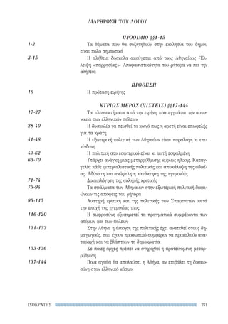 271ΙΣΟΚΡΑΤΗΣ
ΠΡΟΟΙΜΙΟ §§1-15
Τα θέματα που θα συζητηθούν στην εκκλησία του δήμου
είναι πολύ σημαντικά
Η αλήθεια δύσκολα ακούγεται από τους Αθηναίους -Έλ-
λειψη «παρρησίας»- Αποφασιστικότητα του ρήτορα να πει την
αλήθεια
ΠΡΟΘΕΣΗ
Η πρόταση ειρήνης
ΚΥΡΙΩΣ ΜΕΡΟΣ (ΠΙΣΤΕΙΣ) §§17-144
Τα πλεονεκτήματα από την ειρήνη που εγγυάται την αυτο-
νομία των ελληνικών πόλεων
Η δυσκολία να πεισθεί το κοινό πως η αρετή είναι επωφελής
για τα κράτη
Η εξωτερική πολιτική των Αθηναίων είναι παράλογη κι επι-
κίνδυνη
Η πολιτική στο εσωτερικό είναι κι αυτή εσφαλμένη
Υπάρχει ανάγκη μιας μεταρρύθμισης κυρίως ηθικής. Καταγ-
γελία κάθε ιμπεριαλιστικής πολιτικής και αποκάλυψη της αδικί-
ας. Αδύνατη και ανώφελη η κατάκτηση της ηγεμονίας
Δικαιολόγηση της σκληρής κριτικής
Τα σφάλματα των Αθηναίων στην εξωτερική πολιτική δικαι-
ώνουν τις απόψεις του ρήτορα
Αυστηρή κριτική και της πολιτικής των Σπαρτιατών κατά
την εποχή της ηγεμονίας τους
Η σωφροσύνη εξυπηρετεί τα πραγματικά συμφέροντα των
ατόμων και των πόλεων
Στην Αθήνα η άσκηση της πολιτικής έχει ανατεθεί στους δη-
μαγωγούς, που έχουν προσωπικό συμφέρον να προκαλούν ανα-
ταραχή και να βλάπτουν τη δημοκρατία
Σε ποιες αρχές πρέπει να στηριχθεί η προτεινόμενη μεταρ-
ρύθμιση
Ποια αγαθά θα απολαύσει η Αθήνα, αν επιβάλει τη δικαιο-
σύνη στον ελληνικό κόσμο
1-2
3-15
16
17-27
28-40
41-48
49-62
63-70
71-74
75-94
95-115
116-120
121-132
133-136
137-144
ΔΙΑΡΘΡΩΣΗ ΤΟΥ ΛΟΓΟΥ
22-0159_RHTORIKA KEIMENA.indb 271 3/5/14 5:12 PM
 