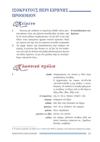 273ΙΣΟΚΡΑΤΟΥΣ ΠΕΡΙ ΕΙΡΗΝΗΣ
(παρακείμενος του επικού ρ. ἔθω) είμαι
συνηθισμένος, συνηθίζω
Ο σχηματισμός του παρακ. σέ-σFω-θα
σέ-σωθ-αεἴωθα· η μτχ. εἰωθώς = ο συνη-
θισμένος, τά εἰωθότα τα συνήθη πράγματα,
οι συνήθειες, τα έθιμα· από το ίδιο θέμα οι
λέξεις ἔθος, ἦθος, ἐθίζω κ.λπ.
μτχ. εν. του ρ. πάρειμι παρά + εἶμι
ανέρχομαι στο βήμα
εδώ, δηλ. στην Εκκλησία του δήμου
(αντ. του ρ. εἰώθασιν, τελ. απρμφ.)
λέγω, ισχυρίζομαι
(κατηγ. στο ταῦτα)
(με απρμφ. μέλλοντα συνήθως αλλά και
ενεστ.) σκοπεύω, πρόκειται να..., βραδύνω,
διστάζω, αναβάλλω
1	εἴωθα
οἱ παριόντες
πάρειμι
ἐνθάδε
φάσκειν
φάσκω
μέγιστα και ἄξια
μέλλω
Ἅπαντες μὲν εἰώθασιν οἱ παριόντες ἐνθάδε ταῦτα μέγι-
στα φάσκειν εἶναι καὶ μάλιστα σπουδῆς ἄξια τῇ πόλει, περὶ
ὧν ἂν αὐτοὶ μέλλωσι συμβουλεύσειν· οὐ μὴν ἀλλ᾽ εἰ καὶ περὶ
ἄλλων τινῶν πραγμάτων ἥρμοσε τοιαῦτα προειπεῖν, δοκεῖ
μοι πρέπειν καὶ περὶ τῶν νῦν παρόντων ἐντεῦθεν ποιήσασθαι
τὴν ἀρχήν. ἥκομεν γὰρ ἐκκλησιάσοντες περὶ πολέμου καὶ
εἰρήνης, ἃ μεγίστην ἔχει δύναμιν ἐν τῷ βίῳ τῷ τῶν ἀνθρώ-
πων, καὶ περὶ ὧν ἀνάγκη τοὺς ὀρθῶς βουλευομένους ἄμεινον
τῶν ἄλλων πράττειν. τὸ μὲν οὖν μέγεθος ὑπὲρ ὧν συνεληλύ-
θαμεν τηλικοῦτόν ἐστιν.
Η σπουδαιότητα των
θεμάτων
1
2
ΙΣΟΚΡΑΤΟΥΣ ΠΕΡΙ ΕΙΡΗΝΗΣ
ΠΡΟΟΙΜΙΟΝ
κείμενο
γλωσσικά σχόλια
1. Το κείμενο ακολουθεί την έκδοση του G. Norlin (Loeb 1929) με ελάχιστες, κατά περίπτωση, διαφορετικές γραφές.
22-0159_RHTORIKA KEIMENA.indb 273 3/5/14 5:12 PM
 