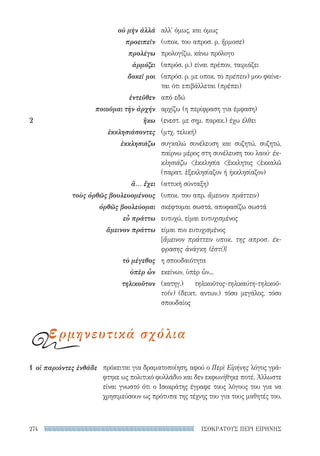 ΙΣΟΚΡΑΤΟΥΣ ΠΕΡΙ ΕΙΡΗΝΗΣ274
πρόκειται για δραματοποίηση, αφού ο Περὶ Εἰρήνης λόγος γρά-
φτηκε ως πολιτικό φυλλάδιο και δεν εκφωνήθηκε ποτέ. Άλλωστε
είναι γνωστό ότι ο Ισοκράτης έγραφε τους λόγους του για να
χρησιμεύσουν ως πρότυπα της τέχνης του για τους μαθητές του,
1	 οἱ παριόντες ἐνθάδε
αλλ' όμως, και όμως
(υποκ. του απροσ. ρ. ἥρμοσε)
προλογίζω, κάνω πρόλογο
(απρόσ. ρ.) είναι πρέπον, ταιριάζει
(απρόσ. ρ. με υποκ. το πρέπειν) μου φαίνε-
ται ότι επιβάλλεται (πρέπει)
από εδώ
αρχίζω (η περίφραση για έμφαση)
(ενεστ. με σημ. παρακ.) έχω έλθει
(μτχ. τελική)
συγκαλώ συνέλευση και συζητώ, συζητώ,
παίρνω μέρος στη συνέλευση του λαού· ἐκ-
κλησιάζω ἐκκλησία ἔκκλητος ἐκκαλῶ
(παρατ. ἐξεκλησίαζον ή ἠκκλησίαζον)
(αττική σύνταξη)
(υποκ. του απρ. ἄμεινον πράττειν)
σκέφτομαι σωστά, αποφασίζω σωστά
ευτυχώ, είμαι ευτυχισμένος
είμαι πιο ευτυχισμένος
[ἄμεινον πράττειν υποκ. της απροσ. έκ-
φρασης ἀνάγκη (ἐστί)]
η σπουδαιότητα
εκείνων, ὑπὲρ ὧν...
(κατηγ.) τηλικοῦτος-τηλικαύτη-τηλικοῦ­
το(ν) (δεικτ. αντων.) τόσο μεγάλος, τόσο
σπουδαίος
οὐ μὴν ἀλλά
προειπεῖν
προλέγω
ἁρμόζει
δοκεῖ μοι
ἐντεῦθεν
ποιοῦμαι τὴν ἀρχήν
2	ἥκω
ἐκκλησιάσοντες
ἐκκλησιάζω
ἅ... ἔχει
τοὺς ὀρθῶς βουλευομένους
ὀρθῶς βουλεύομαι
εὖ πράττω
ἄμεινον πράττω
τὸ μέγεθος
ὑπὲρ ὧν
τηλικοῦτον
ερμηνευτικά σχόλια
22-0159_RHTORIKA KEIMENA.indb 274 3/5/14 5:12 PM
 