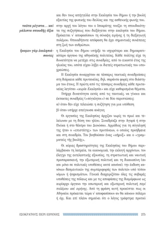 275ΙΣΟΚΡΑΤΟΥΣ ΠΕΡΙ ΕΙΡΗΝΗΣ
και δεν τους απήγγελλε στην Εκκλησία του δήμου ή την βουλή
εξαιτίας της φυσικής του δειλίας και της ασθενικής φωνής του.
στην αρχή του λόγου του ο Ισοκράτης τονίζει τη σπουδαιότη-
τα της συζητήσεως που διεξάγεται στην εκκλησία του δήμου.
Πρόκειται ν' αποφασίσουν τη σύναψη ειρήνης ή τη διεξαγωγή
πολέμου. Οποιαδήποτε απόφαση θα έχει σημαντικές συνέπειες
στη ζωή των ανθρώπων.
η Εκκλησία του δήμου υπήρξε το ισχυρότερο και δημοκρατι-
κότερο όργανο της αθηναϊκής πολιτείας. Κάθε πολίτης είχε τη
δυνατότητα να μετέχει στις συνεδρίες, από το εικοστό έτος της
ηλικίας του, οπότε είχαν λήξει οι διετείς στρατιωτικές του υπο-
χρεώσεις.
Η Εκκλησία συνερχόταν σε τέσσερις τακτικές συνεδριάσεις
στη διάρκεια κάθε πρυτανείας, δηλ. σαράντα φορές στο διάστη-
μα του έτους. Η πρώτη από τις τέσσερις συνεδρίες κάθε πρυτα-
νείας λεγόταν «κυρία Εκκλησία» και είχε καθορισμένα θέματα.
Υπήρχε δυνατότητα εκτός από τις τακτικές, να γίνουν και
έκτακτες συνεδρίες («σύγκλητοι») σε δύο περιπτώσεις:
α) όταν δεν είχε τελειώσει η συζήτηση για μια υπόθεση
β) όταν υπήρχε επείγουσα ανάγκη
Οι εργασίες της Εκκλησίας άρχιζαν νωρίς το πρωί και τε-
λείωναν με τη δύση του ηλίου. Συνεδρίαζε στην Αγορά ή στην
Πνύκα ή στο θέατρο του Διονύσου. Αρμόδιος για τη σύγκλησή
της ήταν ο «επιστάτης» των πρυτάνεων, ο οποίος προήδρευε
και στη συνεδρία. Τον βοηθούσαν ένας «κῆρυξ» και ο «γραμ-
ματεὺς τῆς βουλῆς».
Οι κύριες δραστηριότητες της Εκκλησίας του δήμου περι-
λάμβαναν τη λατρεία, τα οικονομικά, την εκλογή αρχόντων, τον
έλεγχο της εκτελεστικής εξουσίας, τη στρατιωτική και ναυτική
προπαρασκευή, την εξωτερική πολιτική και τη δικαιοσύνη (αν
και μόνο σε πολιτικές υποθέσεις κατά κανόνα), την έκδοση κα-
νόνων δεσμευτικών της συμπεριφοράς των πολιτών υπό τύπον
νόμων ή ψηφισμάτων. Γενικά διαχειριζόταν όλες τις σοβαρές
υποθέσεις της πόλεως και με τις αποφάσεις της διαμόρφωνε ως
κυρίαρχο όργανο την εσωτερική και εξωτερική πολιτική περί
πολέμου καὶ ειρήνης. Από τη φράση αυτή προκύπτει πως οι
Αθηναίοι πρόκειται τώρα ν' αποφασίσουν αν θα κάνουν πόλεμο
ή όχι. Και επί πλέον σημαίνει ότι ο λόγος γράφτηκε προτού
ταῦτα μέγιστα... καὶ
μάλιστα σπουδῆς ἄξια
ἥκομεν γὰρ ἐκκλησιά-
σοντες
22-0159_RHTORIKA KEIMENA.indb 275 3/5/14 5:12 PM
 