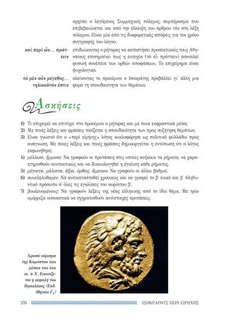 ΙΣΟΚΡΑΤΟΥΣ ΠΕΡΙ ΕΙΡΗΝΗΣ276
αρχίσει ο λεγόμενος Συμμαχικός πόλεμος, συμπέρασμα που
επιβεβαιώνεται και από την έλλειψη του άρθρου τὸν στη λέξη
πόλεμον. Είναι μία από τις διαφορετικές απόψεις για τον χρόνο
συγγραφής του λόγου.
επιδιώκοντας ο ρήτορας να καταστήσει προσεκτικούς τους Αθη-
ναίους επισημαίνει πως η ευτυχία (τὸ εὖ πράττειν) αποτελεί
φυσική συνέπεια των ορθών αποφάσεων. Το επιχείρημα είναι
ψυχολογικό.
κλείνοντας το προοίμιον ο Ισοκράτης προβάλλει γι' άλλη μια
φορά τη σπουδαιότητα των θεμάτων.
καὶ περὶ ὧν... πράτ-
τειν
τὸ μὲν οὖν μέγεθος...
τηλικοῦτόν ἐστιν
Ασκήσεις
1)	 Τι επιχειρεί να επιτύχει στο προοίμιον ο ρήτορας και με ποια εκφραστικά μέσα;
2)	 Με ποιες λέξεις και φράσεις τονίζεται η σπουδαιότητα των προς συζήτηση θεμάτων;
3)	Είναι γνωστό ότι ο «περὶ εἰρήνης» λόγος κυκλοφόρησε ως πολιτικό φυλλάδιο προς
ανάγνωση. Με ποιες λέξεις και ποιες φράσεις δημιουργείται η εντύπωση ότι ο λόγος
εκφωνήθηκε;
4)	 μέλλωσι, ἥρμοσε: Να γραφούν οι προτάσεις στις οποίες ανήκουν τα ρήματα, να χαρα-
κτηρισθούν συντακτικώς και να δικαιολογηθεί η έγκλιση κάθε ρήματος.
5)	 μέγιστα, μάλιστα, ἄξια, ὀρθῶς, ἄμεινον: Να γραφούν οι άλλοι βαθμοί.
6)	 συνεληλύθαμεν: Να αντικατασταθεί χρονικώς και να γραφεί το βʹ ενικό και βʹ πληθυ-
ντικό πρόσωπο σ' όλες τις εγκλίσεις του αορίστου βʹ.
7)	 βουλευομένους: Να γραφούν λέξεις της νέας ελληνικής από το ίδιο θέμα. Με τρία
ομόρριζα ουσιαστικά να σχηματισθούν αντίστοιχες προτάσεις.
Χρυσό νόμισμα
της Καρύστου των
μέσων του 4ου
αι. π.Χ. Εικονίζε-
ται η κεφαλή του
Ηρακλέους (Εκδ.
Αθηνών Γ2)
22-0159_RHTORIKA KEIMENA.indb 276 3/5/14 5:12 PM
 