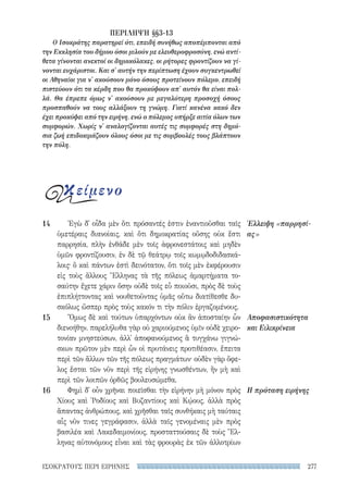 277ΙΣΟΚΡΑΤΟΥΣ ΠΕΡΙ ΕΙΡΗΝΗΣ
Ἐγὼ δ᾽ οἶδα μὲν ὅτι πρόσαντές ἐστιν ἐναντιοῦσθαι ταῖς
ὑμετέραις διανοίαις, καὶ ὅτι δημοκρατίας οὔσης οὐκ ἔστι
παρρησία, πλὴν ἐνθάδε μὲν τοῖς ἀφρονεστάτοις καὶ μηδὲν
ὑμῶν φροντίζουσιν, ἐν δὲ τῷ θεάτρῳ τοῖς κωμῳδοδιδασκά-
λοις· ὃ καὶ πάντων ἐστὶ δεινότατον, ὅτι τοῖς μὲν ἐκφέρουσιν
εἰς τοὺς ἄλλους Ἕλληνας τὰ τῆς πόλεως ἁμαρτήματα το-
σαύτην ἔχετε χάριν ὅσην οὐδὲ τοῖς εὖ ποιοῦσι, πρὸς δὲ τοὺς
ἐπιπλήττοντας καὶ νουθετοῦντας ὑμᾶς οὕτω διατίθεσθε δυ-
σκόλως ὥσπερ πρὸς τοὺς κακόν τι τὴν πόλιν ἐργαζομένους.
Ὅμως δὲ καὶ τούτων ὑπαρχόντων οὐκ ἂν ἀποσταίην ὧν
διενοήθην. παρελήλυθα γὰρ οὐ χαριούμενος ὑμῖν οὐδὲ χειρο-
τονίαν μνηστεύσων, ἀλλ᾽ ἀποφανούμενος ἃ τυγχάνω γιγνώ-
σκων πρῶτον μὲν περὶ ὧν οἱ πρυτάνεις προτιθέασιν, ἔπειτα
περὶ τῶν ἄλλων τῶν τῆς πόλεως πραγμάτων· οὐδὲν γὰρ ὄφε-
λος ἔσται τῶν νῦν περὶ τῆς εἰρήνης γνωσθέντων, ἢν μὴ καὶ
περὶ τῶν λοιπῶν ὀρθῶς βουλευσώμεθα.
Φημὶ δ᾽ οὖν χρῆναι ποιεῖσθαι τὴν εἰρήνην μὴ μόνον πρὸς
Χίους καὶ ῾Ροδίους καὶ Βυζαντίους καὶ Κῴους, ἀλλὰ πρὸς
ἅπαντας ἀνθρώπους, καὶ χρῆσθαι ταῖς συνθήκαις μὴ ταύταις
αἷς νῦν τινες γεγράφασιν, ἀλλὰ ταῖς γενομέναις μὲν πρὸς
βασιλέα καὶ Λακεδαιμονίους, προσταττούσαις δὲ τοὺς Ἕλ-
ληνας αὐτονόμους εἶναι καὶ τὰς φρουρὰς ἐκ τῶν ἀλλοτρίων
Έλλειψη «παρρησί-
ας»
Αποφασιστικότητα
και Ειλικρίνεια
Η πρόταση ειρήνης
14
15
16
ΠΕΡΙΛΗΨΗ §§3-13
Ο Ισοκράτης παρατηρεί ότι, επειδή συνήθως αποπέμπονται από
την Εκκλησία του δήμου όσοι μιλούν με ελευθεροφροσύνη, ενώ αντί-
θετα γίνονται ανεκτοί οι δημοκόλακες, οι ρήτορες φροντίζουν να γί-
νονται ευχάριστοι. Και σ' αυτήν την περίπτωση έχουν συγκεντρωθεί
οι Αθηναίοι για ν' ακούσουν μόνο όσους προτείνουν πόλεμο, επειδή
πιστεύουν ότι τα κέρδη που θα προκύψουν απ' αυτόν θα είναι πολ-
λά. Θα έπρεπε όμως ν' ακούσουν με μεγαλύτερη προσοχή όσους
προσπαθούν να τους αλλάξουν τη γνώμη. Γιατί κανένα κακό δεν
έχει προκύψει από την ειρήνη, ενώ ο πόλεμος υπήρξε αιτία όλων των
συμφορών. Χωρίς ν' αναλογίζονται αυτές τις συμφορές στη δημό-
σια ζωή επιδοκιμάζουν όλους όσοι με τις συμβουλές τους βλάπτουν
την πόλη.
κείμενο
22-0159_RHTORIKA KEIMENA.indb 277 3/5/14 5:12 PM
 
