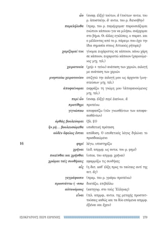 279ΙΣΟΚΡΑΤΟΥΣ ΠΕΡΙ ΕΙΡΗΝΗΣ
(αναφ. έλξη) τούτων, ἅ (τούτων· αντικ. του
ρ. ἀποσταίην, ἅ· αντικ. του ρ. διενοήθην)
(πρκμ. του ρ. παρέρχομαι· παρουσιάζομαι
ενώπιον κάποιου για να μιλήσω, ανέρχομαι
στο βήμα. Οι άλλες εγκλίσεις, ο παρατ. και
ο μέλλοντας από το ρ. πάρειμι που έχει την
ίδια σημασία στους Αττικούς ρήτορες)
γίνομαι ευχάριστος σε κάποιον, κάνω χάρη
σε κάποιον, ευχαριστώ κάποιον (χαριούμε-
νος μτχ. τελ.)
(χείρ + τείνω) ανάταση των χεριών, εκλογή
με ανάταση των χεριών
επιζητώ την εκλογή μου ως άρχοντα (μνη-
στεύσων· μτχ. τελ.)
εκφράζω τη γνώμη μου (ἀποφανούμενος
μτχ. τελ.)
(αναφ. έλξη) περὶ ἐκείνων, ἅ
προτείνω
αποφασίζω (τῶν γνωσθέντων των αποφα-
σισθέντων)
(βλ. §1)
υποθετική πρόταση
απόδοση. Ο υποθετικός λόγος δηλώνει το
προσδοκώμενο
λέγω, υποστηρίζω
(ειδ. απρμφ. ως αντικ. του ρ. φημί)
(υποκ. του απρμφ. χρῆναι)
εφαρμόζω τις συνθήκες
(η δοτ. καθ' έλξη προς το ταύταις αντί της
αιτ. ἅς)
(πρκμ. του ρ. γράφω προτείνω)
διατάζω, επιβάλλω
(κατηγορ. στο τοὺς Ἕλληνας)
(τελ. απρμφ., αντικ. της μετοχής προστατ-
τούσαις καθώς και τα δύο επόμενα απρμφ.
ἐξιέναι και ἔχειν)
ὧν
παρελήλυθα
χαρίζομαί τινι
χειροτονία
μνηστεύω χειροτονίαν
ἀποφαίνομαι
περὶ ὧν
προτίθημι
γιγνώσκω
ὀρθῶς βουλεύομαι
ἢν μὴ... βουλευσώμεθα
οὐδὲν ὄφελος ἔσται
16	φημί
χρῆναι
ποιεῖσθαι και χρῆσθαι
χρῶμαι ταῖς συνθήκαις
αἷς
γεγράφασιν
προστάττω ή -σσω
αὐτονόμους
εἶναι
22-0159_RHTORIKA KEIMENA.indb 279 3/5/14 5:12 PM
 