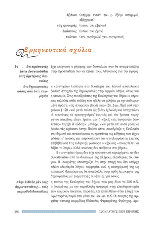 ΙΣΟΚΡΑΤΟΥΣ ΠΕΡΙ ΕΙΡΗΝΗΣ280
έχει επίγνωση ο ρήτορας των δυσκολιών που θα αντιμετωπίσει
στην προσπάθειά του να πείσει τους Αθηναίους για την ειρήνη.
η «ἰσηγορία» (ισότητα στο δικαίωμα του λόγου) αποτελούσε
βασικό στοιχείο της δημοκρατίας στην αρχαία Αθήνα, όπως και
η ισονομία. Στις συνεδριάσεις της Εκκλησίας του δήμου ο κήρυ-
κας καλούσε κάθε πολίτη που ήθελε να μιλήσει με την καθιερω-
μένη φράση: «τίς ἀγορεύειν βούλεται;» (βλ. Δημ. Περὶ τοῦ στε-
φάνου § 170 «καὶ μετὰ ταῦτα ὡς ἦλθεν ἡ βουλὴ καὶ ἀπήγγειλαν
οἱ πρυτάνεις τὰ προσηγγελμέν' ἑαυτοῖς καὶ τὸν ἥκοντα παρή-
γαγον κἀκεῖνος εἶπεν, ἠρώτα μὲν ὁ κῆρυξ «τίς ἀγορεύειν βού-
λεται;» παρῄει δ' οὐδείς». μετάφρ. «και μετά απ' αυτά μόλις οι
βουλευτές έφθασαν (στην Πνύκα όπου συνεδρίαζε η Εκκλησία
του δήμου) και ανακοίνωσαν οι πρυτάνεις τις ειδήσεις που είχαν
φθάσει σ' αυτούς και παρουσίασαν τον αγγελιαφόρο κι εκείνος
επιβεβαίωσε (τις ειδήσεις), ρωτούσε ο κήρυκας «ποιος θέλει να
λάβει το λόγο;» αλλά κανένας δεν ανέβαινε στο βήμα».
Η «ισηγορία» όμως δεν είχε ουσιαστικό περιεχόμενο, αν δεν
συνοδευόταν από το δικαίωμα της πλήρους ελευθερίας του λό-
γου. Ο Ισοκράτης υποστηρίζει ότι στην εποχή του δεν υπήρχε
πλέον ελευθερία λόγου, παρρησία, ενώ η κατοχύρωσή της ως
πολιτικού δικαιώματος θα συνέβαλλε στην ορθή λειτουργία της
δημοκρατίας με ευεργετικές συνέπειες για όλους.
η εικόνα της Εκκλησίας του δήμου που μας δίνει το 356 π.Χ.
ο Ισοκράτης, με την παράλληλη αναφορά στην ελευθεροστομία
των κωμικών ποιητών, παραπέμπει κατευθείαν στην εποχή του
Αριστοφάνη παρά στα μέσα του 4ου αι. π.Χ. Οι ποιητές της αρ-
χαίας αττικής κωμῳδίας (Εύπολις, Φερεκράτης, Φρύνιχος, Αρι-
14	 ... ὅτι πρόσαντές
ἐστιν ἐναντιοῦσθαι
ταῖς ὑμετέραις δια­
νοίαις
ὅτι δημοκρατίας
οὔσης οὐκ ἔστι παρ­
ρησία
πλὴν ἐνθάδε μὲν τοῖς
ἀφρονεστάτοις... τοῖς
κωμῳδοδιδασκάλοις
(απρμφ. ενεστ. του ρ. ἔξειμι αποχωρώ,
εξέρχομαι)
(υποκ. του ἐξιέναι)
(υποκ. του ἔχειν)
(ενν. συνθηκών) γεν. συγκριτική
ἐξιέναι
τὰς φρουράς
ἑκάστους
τούτων
ερμηνευτικά σχόλια
22-0159_RHTORIKA KEIMENA.indb 280 3/5/14 5:12 PM
 