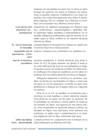 281ΙΣΟΚΡΑΤΟΥΣ ΠΕΡΙ ΕΙΡΗΝΗΣ
στοφάνης κ.ά.) καυτηρίαζαν στα έργα τους τα πάντα με τρόπο
αυστηρό και αμείλικτο, και κυρίως τα ζητήματα της πόλεως.
Αυτές οι κωμωδίες παίζονταν («ἐδιδάσκοντο») στη γιορτή του
Διονύσου, όταν πολλοί ξένοι βρίσκονταν στην Αθήνα. Ο Αριστο-
φάνης (Ἀχαρνῆς, 525 κ.ε.) αναφέρει πως ο Κλέωνας του επιτέ-
θηκε, γιατί κατηγόρησε τους Αθηναίους ενώπιον ξένων.
επικρίνοντας την παράλογη συμπεριφορά των Αθηναίων προς
τους «νουθετοῦντας» «προκαταλαμβάνει», προδιαθέτει δηλ.
το ακροατήριο (σχήμα προλήψεως ή προκαταλήψεως), για να
προλάβει ενδεχόμενες αποδοκιμασίες, αφού θα προτείνει να συ-
ναφθεί ειρήνη με όλους, αντίθετα με την ισχύουσα εξωτερική
πολιτική της Αθήνας.
ο ρήτορας δηλώνει ότι θα εμμείνει στις απόψεις του παρόλο που
το πολιτικό κλίμα είναι εντελώς αρνητικό.
τονίζεται η ειλικρίνεια και η ανιδιοτέλεια των προθέσεών του.
πρυτάνεις ονομάζονταν οι πενήντα βουλευτές μιας φυλής οι
οποίοι για 35 ή 36 ημέρες ασκούσαν την εξουσία. Η σειρά με
την οποία κάθε φυλή είχε αυτή την τιμή καθοριζόταν με κλήρο.
Οι πρυτάνεις έμεναν και σιτίζονταν στη Θόλο, ένα ειδικό κυκλι-
κό οικοδόμημα στην αγορά και αμείβονταν με έναν οβολό πε-
ρισσότερο από τους άλλους βουλευτές (συνολικά μια δραχμή).
Καθημερινά κληρωνόταν ο επιστάτης των πρυτάνεων, πρό-
εδρος της Βουλής και της Εκκλησίας του δήμου, ο οποίος είχε
στα χέρια του, για ένα ημερονύχτιο, τα κλειδιά των ιερών, όπου
φυλάσσονταν οι θησαυροί και τα αρχεία, καθώς και η σφραγίδα
του κράτους.
Κατά τον 4ο αι. π.Χ. την προεδρία των συνελεύσεων είχε ο
επιστάτης των εννέα προέδρων, οι οποίοι εκλέγονταν ανάμεσα
στους βουλευτές των φυλών που δεν είχαν την πρυτανεία. Με
τη μεσολάβηση των πρυτάνεων η βουλή ερχόταν σε επαφή με
την Εκκλησία του δήμου, τους άρχοντες και τους απλούς πολί-
τες. Αυτοί συγκαλούσαν σε περίπτωση ανάγκης τη Βουλή, την
Εκκλησία του δήμου, τους στρατηγούς. Αυτοί πρότειναν στις
συνελεύσεις τα σχέδια νόμων («προβουλεύματα»), τα οποία,
όταν ψηφίζονταν από τον δήμο, αποκτούσαν ισχύ νόμων.
ο ρήτορας πιστεύει ότι η ειρήνευση θα ήταν το έναυσμα για τη
ριζική αναθεώρηση της αθηναϊκής πολιτικής.
ὃ καὶ πάντων ἐστὶ
δεινότατον, ὅτι...
ἐργαζομένους
15	 οὐκ ἂν ἀποσταίην
ὧν διενοήθην
παρελήλυθα γὰρ οὐ
χαριούμενος... γιγνώ-
σκων
περὶ ὧν οἱ πρυτάνεις
προτιθέασιν
οὐδὲν γὰρ ὄφελος
ἔσται... βουλευσώμεθα
22-0159_RHTORIKA KEIMENA.indb 281 3/5/14 5:12 PM
 