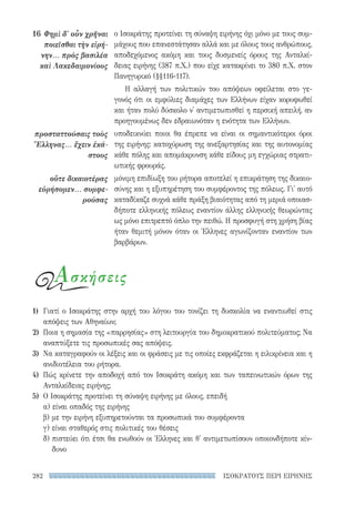ΙΣΟΚΡΑΤΟΥΣ ΠΕΡΙ ΕΙΡΗΝΗΣ282
ο Ισοκράτης προτείνει τη σύναψη ειρήνης όχι μόνο με τους συμ-
μάχους που επανεστάτησαν αλλά και με όλους τους ανθρώπους,
αποδεχόμενος ακόμη και τους δυσμενείς όρους της Ανταλκί-
δειας ειρήνης (387 π.Χ.) που είχε κατακρίνει το 380 π.Χ. στον
Πανηγυρικό (§§116-117).
Η αλλαγή των πολιτικών του απόψεων οφείλεται στο γε-
γονός ότι οι εμφύλιες διαμάχες των Ελλήνων είχαν κορυφωθεί
και ήταν πολύ δύσκολο ν' αντιμετωπισθεί η περσική απειλή, αν
προηγουμένως δεν εδραιωνόταν η ενότητα των Ελλήνων.
υποδεικνύει ποιοι θα έπρεπε να είναι οι σημαντικότεροι όροι
της ειρήνης: κατοχύρωση της ανεξαρτησίας και της αυτονομίας
κάθε πόλης και απομάκρυνση κάθε είδους μη εγχώριας στρατι-
ωτικής φρουράς.
μόνιμη επιδίωξη του ρήτορα αποτελεί η επικράτηση της δικαιο-
σύνης και η εξυπηρέτηση του συμφέροντος της πόλεως. Γι' αυτό
καταδίκαζε συχνά κάθε πράξη βιαιότητας από τη μεριά οποιασ-
δήποτε ελληνικής πόλεως εναντίον άλλης ελληνικής θεωρώντας
ως μόνο επιτρεπτό όπλο την πειθώ. Η προσφυγή στη χρήση βίας
ήταν θεμιτή μόνον όταν οι Έλληνες αγωνίζονταν εναντίον των
βαρβάρων.
16	Φημὶ δ' οὖν χρῆναι
ποιεῖσθαι τὴν εἰρή-
νην... πρὸς βασιλέα
καὶ Λακεδαιμονίους
προσταττούσαις τοὺς
Ἕλληνας... ἔχειν ἑκά-
στους
οὔτε δικαιοτέρας
εὑρήσομεν... συμφε-
ρούσας
Ασκήσεις
1)	 Γιατί ο Ισοκράτης στην αρχή του λόγου του τονίζει τη δυσκολία να εναντιωθεί στις
απόψεις των Αθηναίων;
2)	 Ποια η σημασία της «παρρησίας» στη λειτουργία του δημοκρατικού πολιτεύματος; Να
αναπτύξετε τις προσωπικές σας απόψεις.
3)	 Να καταγραφούν οι λέξεις και οι φράσεις με τις οποίες εκφράζεται η ειλικρίνεια και η
ανιδιοτέλεια του ρήτορα.
4)	 Πώς κρίνετε την αποδοχή από τον Ισοκράτη ακόμη και των ταπεινωτικών όρων της
Ανταλκίδειας ειρήνης;
5)	 Ο Ισοκράτης προτείνει τη σύναψη ειρήνης με όλους, επειδή
α) είναι οπαδός της ειρήνης
β) με την ειρήνη εξυπηρετούνται τα προσωπικά του συμφέροντα
γ) είναι σταθερός στις πολιτικές του θέσεις
δ) πιστεύει ότι έτσι θα ενωθούν οι Έλληνες και θ' αντιμετωπίσουν οποιονδήποτε κίν-
δυνο
22-0159_RHTORIKA KEIMENA.indb 282 3/5/14 5:12 PM
 