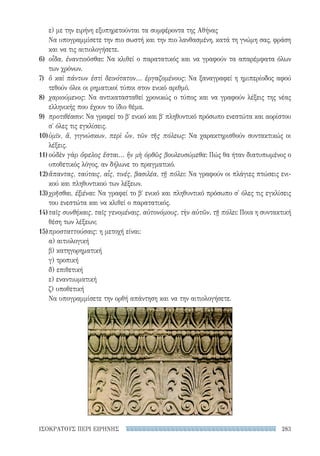283ΙΣΟΚΡΑΤΟΥΣ ΠΕΡΙ ΕΙΡΗΝΗΣ
ε) με την ειρήνη εξυπηρετούνται τα συμφέροντα της Αθήνας
Να υπογραμμίσετε την πιο σωστή και την πιο λανθασμένη, κατά τη γνώμη σας, φράση
και να τις αιτιολογήσετε.
6)	 οἶδα, ἐναντιοῦσθαι: Να κλιθεί ο παρατατικός και να γραφούν τα απαρέμφατα όλων
των χρόνων.
7)	 ὃ καὶ πάντων ἐστὶ δεινότατον... ἐργαζομένους: Να ξαναγραφεί η ημιπερίοδος αφού
τεθούν όλοι οι ρηματικοί τύποι στον ενικό αριθμό.
8)	 χαριούμενος: Να αντικατασταθεί χρονικώς ο τύπος και να γραφούν λέξεις της νέας
ελληνικής που έχουν το ίδιο θέμα.
9)	 προτιθέασιν: Να γραφεί το βʹ ενικό και βʹ πληθυντικό πρόσωπο ενεστώτα και αορίστου
σ' όλες τις εγκλίσεις.
10)	ὑμῖν, ἅ, γιγνώσκων, περὶ ὧν, τῶν τῆς πόλεως: Να χαρακτηρισθούν συντακτικώς οι
λέξεις.
11)	οὐδὲν γὰρ ὄφελος ἔσται... ἢν μὴ ὀρθῶς βουλευσώμεθα: Πώς θα ήταν διατυπωμένος ο
υποθετικός λόγος, αν δήλωνε το πραγματικό.
12)	ἅπαντας, ταύταις, αἷς, τινές, βασιλέα, τῇ πόλει: Να γραφούν οι πλάγιες πτώσεις ενι-
κού και πληθυντικού των λέξεων.
13)	χρῆσθαι, ἐξιέναι: Να γραφεί το βʹ ενικό και πληθυντικό πρόσωπο σ' όλες τις εγκλίσεις
του ενεστώτα και να κλιθεί ο παρατατικός.
14)	ταῖς συνθήκαις, ταῖς γενομέναις, αὐτονόμους, τὴν αὑτῶν, τῇ πόλει: Ποια η συντακτική
θέση των λέξεων;
15)	προσταττούσαις: η μετοχή είναι:
α) αιτιολογική
β) κατηγορηματική
γ) τροπική
δ) επιθετική
ε) εναντιωματική
ζ) υποθετική
Να υπογραμμίσετε την ορθή απάντηση και να την αιτιολογήσετε.
22-0159_RHTORIKA KEIMENA.indb 283 3/5/14 5:12 PM
 