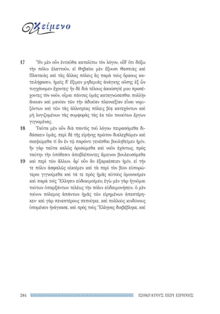 ΙΣΟΚΡΑΤΟΥΣ ΠΕΡΙ ΕΙΡΗΝΗΣ284
Ἢν μὲν οὖν ἐνταῦθα καταλίπω τὸν λόγον, οἶδ᾽ ὅτι δόξω
τὴν πόλιν ἐλαττοῦν, εἰ Θηβαῖοι μὲν ἕξουσι Θεσπιὰς καὶ
Πλαταιὰς καὶ τὰς ἄλλας πόλεις ἃς παρὰ τοὺς ὅρκους κα-
τειλήφασιν, ἡμεῖς δ᾽ ἔξιμεν μηδεμιᾶς ἀνάγκης οὔσης ἐξ ὧν
τυγχάνομεν ἔχοντες· ἢν δὲ διὰ τέλους ἀκούσητέ μου προσέ-
χοντες τὸν νοῦν, οἶμαι πάντας ὑμᾶς καταγνώσεσθαι πολλὴν
ἄνοιαν καὶ μανίαν τῶν τὴν ἀδικίαν πλεονεξίαν εἶναι νομι-
ζόντων καὶ τῶν τὰς ἀλλοτρίας πόλεις βίᾳ κατεχόντων καὶ
μὴ λογιζομένων τὰς συμφορὰς τὰς ἐκ τῶν τοιούτων ἔργων
γιγνομένας.
Ταῦτα μὲν οὖν διὰ παντὸς τοῦ λόγου πειρασόμεθα δι-
δάσκειν ὑμᾶς, περὶ δὲ τῆς εἰρήνης πρῶτον διαλεχθῶμεν καὶ
σκεψώμεθα τί ἂν ἐν τῷ παρόντι γενέσθαι βουληθεῖμεν ἡμῖν.
ἢν γὰρ ταῦτα καλῶς ὁρισώμεθα καὶ νοῦν ἐχόντως, πρὸς
ταύτην τὴν ὑπόθεσιν ἀποβλέποντες ἄμεινον βουλευσόμεθα
καὶ περὶ τῶν ἄλλων. ἆρ᾽ οὖν ἂν ἐξαρκέσειεν ἡμῖν, εἰ τήν
τε πόλιν ἀσφαλῶς οἰκοῖμεν καὶ τὰ περὶ τὸν βίον εὐπορώ-
τεροι γιγνοίμεθα καὶ τά τε πρὸς ἡμᾶς αὐτοὺς ὁμονοοῖμεν
καὶ παρὰ τοῖς Ἕλλησιν εὐδοκιμοῖμεν; ἐγὼ μὲν γὰρ ἡγοῦμαι
τούτων ὑπαρξάντων τελέως τὴν πόλιν εὐδαιμονήσειν. ὁ μὲν
τοίνυν πόλεμος ἁπάντων ἡμᾶς τῶν εἰρημένων ἀπεστέρη-
κεν· καὶ γὰρ πενεστέρους πεποίηκε, καὶ πολλοὺς κινδύνους
ὑπομένειν ἠνάγκασε, καὶ πρὸς τοὺς Ἕλληνας διαβέβληκε, καὶ
17
18
19
κείμενο
22-0159_RHTORIKA KEIMENA.indb 284 3/5/14 5:12 PM
 