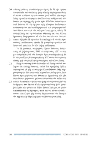 ΙΣΟΚΡΑΤΟΥΣ ΠΕΡΙ ΕΙΡΗΝΗΣ286
πάντας τρόπους τεταλαιπώρηκεν ἡμᾶς. ἢν δὲ τὴν εἰρήνην
ποιησώμεθα καὶ τοιούτους ἡμᾶς αὐτοὺς παράσχωμεν οἵους
αἱ κοιναὶ συνθῆκαι προστάττουσιν, μετὰ πολλῆς μὲν ἀσφα-
λείας τὴν πόλιν οἰκήσομεν, ἀπαλλαγέντες πολέμων καὶ κιν-
δύνων καὶ ταραχῆς εἰς ἣν νῦν πρὸς ἀλλήλους καθέσταμεν,
καθ᾽ ἑκάστην δὲ τὴν ἡμέραν πρὸς εὐπορίαν ἐπιδώσομεν,
ἀναπεπαυμένοι μὲν τῶν εἰσφορῶν καὶ τῶν τριηραρχιῶν καὶ
τῶν ἄλλων τῶν περὶ τὸν πόλεμον λειτουργιῶν, ἀδεῶς δὲ
γεωργοῦντες καὶ τὴν θάλατταν πλέοντες καὶ ταῖς ἄλλαις
ἐργασίαις ἐπιχειροῦντες αἳ νῦν διὰ τὸν πόλεμον ἐκλελοί-
πασιν. ὀψόμεθα δὲ τὴν πόλιν διπλασίας μὲν ἢ νῦν τὰς προ-
σόδους λαμβάνουσαν, μεστὴν δὲ γιγνομένην ἐμπόρων καὶ
ξένων καὶ μετοίκων, ὧν νῦν ἐρήμη καθέστηκεν.
Τὸ δὲ μέγιστον, συμμάχους ἕξομεν ἅπαντας ἀνθρώ-
πους, οὐ βεβιασμένους, ἀλλὰ πεπεισμένους, οὐδ᾽ ἐν ταῖς
μὲν ἀσφαλείαις διὰ τὴν δύναμιν ἡμᾶς ὑποδεχομένους, ἐν
δὲ τοῖς κινδύνοις ἀποστησομένους, ἀλλ᾽ οὕτω διακειμένους
ὥσπερ χρὴ τοὺς ὡς ἀληθῶς συμμάχους καὶ φίλους ὄντας.
Πρὸς δὲ τούτοις ἃ νῦν ἀπολαβεῖν οὐ δυνάμεθα διὰ πο-
λέμου καὶ πολλῆς δαπάνης, ταῦτα διὰ πρεσβείας ῥᾳδίως
κομιούμεθα. μὴ γὰρ οἴεσθε μήτε Κερσοβλέπτην ὑπὲρ Χερ-
ρονήσου μήτε Φίλιππον ὑπὲρ Ἀμφιπόλεως πολεμήσειν, ὅταν
ἴδωσιν ἡμᾶς μηδενὸς τῶν ἀλλοτρίων ἐφιεμένους. νῦν μὲν
γὰρ εἰκότως φοβοῦνται γείτονα ποιήσασθαι τὴν πόλιν ταῖς
αὑτῶν δυναστείαις· ὁρῶσι γὰρ ἡμᾶς οὐ στέργοντας ἐφ᾽ οἷς
ἂν ἔχωμεν, ἀλλ᾽ ἀεὶ τοῦ πλείονος ὀρεγομένους· ἢν δὲ μετα-
βαλώμεθα τὸν τρόπον καὶ δόξαν βελτίω λάβωμεν, οὐ μόνον
ἀποστήσονται τῆς ἡμετέρας, ἀλλὰ καὶ τῆς αὑτῶν προσδώ-
σουσι· λυσιτελήσει γὰρ αὐτοῖς θεραπεύουσιν τὴν δύναμιν
τὴν τῆς πόλεως ἀσφαλῶς ἔχειν τὰς ἑαυτῶν βασιλείας.
20
21
22
23
22-0159_RHTORIKA KEIMENA.indb 286 3/5/14 5:12 PM
 