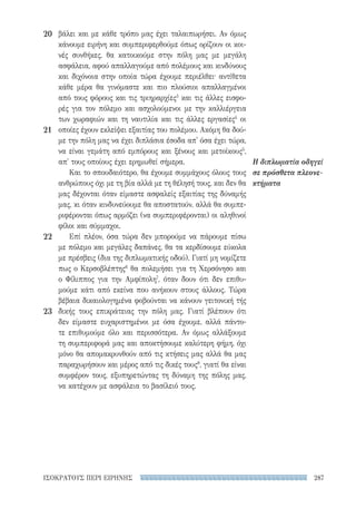 287ΙΣΟΚΡΑΤΟΥΣ ΠΕΡΙ ΕΙΡΗΝΗΣ
Η διπλωματία οδηγεί
σε πρόσθετα πλεονε-
κτήματα
βάλει και με κάθε τρόπο μας έχει ταλαιπωρήσει. Αν όμως
κάνουμε ειρήνη και συμπεριφερθούμε όπως ορίζουν οι κοι-
νές συνθήκες, θα κατοικούμε στην πόλη μας με μεγάλη
ασφάλεια, αφού απαλλαγούμε από πολέμους και κινδύνους
και διχόνοια στην οποία τώρα έχουμε περιέλθει· αντίθετα
κάθε μέρα θα γινόμαστε και πιο πλούσιοι απαλλαγμένοι
από τους φόρους και τις τριηραρχίες3
και τις άλλες εισφο-
ρές για τον πόλεμο και ασχολούμενοι με την καλλιέργεια
των χωραφιών και τη ναυτιλία και τις άλλες εργασίες4
οι
οποίες έχουν εκλείψει εξαιτίας του πολέμου. Ακόμη θα δού-
με την πόλη μας να έχει διπλάσια έσοδα απ' όσα έχει τώρα,
να είναι γεμάτη από εμπόρους και ξένους και μετοίκους5
,
απ' τους οποίους έχει ερημωθεί σήμερα.
Και το σπουδαιότερο, θα έχουμε συμμάχους όλους τους
ανθρώπους όχι με τη βία αλλά με τη θέλησή τους, και δεν θα
μας δέχονται όταν είμαστε ασφαλείς εξαιτίας της δύναμής
μας, κι όταν κινδυνεύουμε θα αποστατούν, αλλά θα συμπε-
ριφέρονται όπως αρμόζει (να συμπεριφέρονται) οι αληθινοί
φίλοι και σύμμαχοι.
Επί πλέον, όσα τώρα δεν μπορούμε να πάρουμε πίσω
με πόλεμο και μεγάλες δαπάνες, θα τα κερδίσουμε εύκολα
με πρέσβεις (δια της διπλωματικής οδού). Γιατί μη νομίζετε
πως ο Κερσοβλέπτης6
θα πολεμήσει για τη Χερσόνησο και
ο Φίλιππος για την Αμφίπολη7
, όταν δουν ότι δεν επιθυ-
μούμε κάτι από εκείνα που ανήκουν στους άλλους. Τώρα
βέβαια δικαιολογημένα φοβούνται να κάνουν γειτονική τής
δικής τους επικράτειας την πόλη μας. Γιατί βλέπουν ότι
δεν είμαστε ευχαριστημένοι με όσα έχουμε, αλλά πάντο-
τε επιθυμούμε όλο και περισσότερα. Αν όμως αλλάξουμε
τη συμπεριφορά μας και αποκτήσουμε καλύτερη φήμη, όχι
μόνο θα απομακρυνθούν από τις κτήσεις μας αλλά θα μας
παραχωρήσουν και μέρος από τις δικές τους8
, γιατί θα είναι
συμφέρον τους, εξυπηρετώντας τη δύναμη της πόλης μας,
να κατέχουν με ασφάλεια το βασίλειό τους.
20
21
22
23
22-0159_RHTORIKA KEIMENA.indb 287 3/5/14 5:12 PM
 