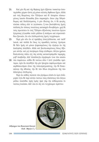 ΙΣΟΚΡΑΤΟΥΣ ΠΕΡΙ ΕΙΡΗΝΗΣ288
Καὶ μὲν δὴ καὶ τῆς Θρᾴκης ἡμῖν ἐξέσται τοσαύτην ἀπο-
τεμέσθαι χώραν ὥστε μὴ μόνον αὐτοὺς ἄφθονον ἔχειν, ἀλλὰ
καὶ τοῖς δεομένοις τῶν Ἑλλήνων καὶ δι᾽ ἀπορίαν πλανω-
μένοις ἱκανὸν δύνασθαι βίον παρασχεῖν. ὅπου γὰρ Ἀθηνό-
δωρος καὶ Καλλίστρατος, ὁ μὲν ἰδιώτης ὢν, ὁ δὲ φυγὰς,
οἰκίσαι πόλεις οἷοί τε γεγόνασιν, ἦ που βουληθέντες ἡμεῖς
πολλοὺς ἂν τόπους τοιούτους κατασχεῖν δυνηθεῖμεν. χρὴ δὲ
τοὺς πρωτεύειν ἐν τοῖς Ἕλλησιν ἀξιοῦντας τοιούτων ἔργων
ἡγεμόνας γίγνεσθαι πολὺ μᾶλλον ἢ πολέμου καὶ στρατοπέ-
δων ξενικῶν, ὧν νῦν ἐπιθυμοῦντες ἡμεῖς τυγχάνομεν.
Περὶ μὲν οὖν ὧν οἱ πρέσβεις ἐπαγγέλλονται, καὶ ταῦθ᾽
ἱκανά, καὶ πολλὰ ἂν ἴσως τις προσθείη τούτοις· ἡγοῦμαι
δὲ δεῖν ἡμᾶς οὐ μόνον ψηφισαμένους τὴν εἰρήνην ἐκ τῆς
ἐκκλησίας ἀπελθεῖν, ἀλλὰ καὶ βουλευσαμένους ὅπως ἄξο-
μεν αὐτὴν, καὶ μὴ ποιήσομεν ὅπερ εἰώθαμεν, ὀλίγον χρόνον
διαλιπόντες πάλιν εἰς τὰς αὐτὰς καταστησόμεθα ταραχὰς,
μηδ᾽ ἀναβολὴν, ἀλλ᾽ ἀπαλλαγὴν εὑρήσομέν τινα τῶν κακῶν
τῶν παρόντων. οὐδὲν δὲ τούτων οἷόν τ᾽ ἐστὶ γενέσθαι πρό-
τερον, πρὶν ἂν πεισθῆτε τὴν μὲν ἡσυχίαν ὠφελιμωτέραν καὶ
κερδαλεωτέραν εἶναι τῆς πολυπραγμοσύνης, τὴν δὲ δικαι-
οσύνην τῆς ἀδικίας, τὴν δὲ τῶν ἰδίων ἐπιμέλειαν τῆς τῶν
ἀλλοτρίων ἐπιθυμίας.
Περὶ ὧν οὐδεὶς πώποτε τῶν ῥητόρων εἰπεῖν ἐν ὑμῖν ἐτόλ-
μησεν· ἐγὼ δὲ περὶ αὐτῶν τούτων τοὺς πλείστους τῶν λόγων
μέλλω ποιεῖσθαι πρὸς ὑμᾶς· ὁρῶ γὰρ τὴν εὐδαιμονίαν ἐν
τούτοις ἐνοῦσαν, ἀλλ᾽ οὐκ ἐν οἷς νῦν τυγχάνομεν πράττον-
24
25
26
Δίδραχμο του Βοιωτικού Κοινού
(Εκδ. Αθηνών Γ1)
22-0159_RHTORIKA KEIMENA.indb 288 3/5/14 5:12 PM
 