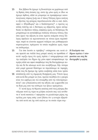 289ΙΣΟΚΡΑΤΟΥΣ ΠΕΡΙ ΕΙΡΗΝΗΣ
Η Εκκλησία του
δήμου πρέπει ν' απο-
φασίσει και πώς θα
διατηρηθεί η ειρήνη
Και βέβαια θα έχουμε τη δυνατότητα να χωρίσουμε από
τη Θράκη τόση έκταση γης, ώστε όχι μόνο εμείς οι ίδιοι να
έχουμε άφθονη, αλλά να μπορούμε να προσφέρουμε ικανο-
ποιητικούς πόρους ζωής και σ' όσους Έλληνες έχουν ανάγκη
κι εξαιτίας της φτώχιας περιπλανιούνται εδώ κι εκεί. Διότι,
αφού ο Αθηνόδωρος9
και ο Καλλίστρατος10
, ο πρώτος ως
απλός πολίτης και ο δεύτερος ως εξόριστος, έχουν κατορ-
θώσει να ιδρύσουν πόλεις, ασφαλώς εμείς, αν θελήσουμε, θα
μπορέσουμε να καταλάβουμε πολλούς τέτοιους τόπους. Και
όσοι έχουν την αξίωση να είναι πρώτοι ανάμεσα στους Έλ-
ληνες οφείλουν να πρωτοστατούν σε τέτοια έργα περισσό-
τερο, παρά να γίνονται αρχηγοί πολέμου και μισθοφορικών
στρατευμάτων, πράγματα τα οποία συμβαίνει εμείς τώρα
να επιθυμούμε.
Για όσα λοιπόν οι πρέσβεις11
υπόσχονται και αυτά εί-
ναι αρκετά και πολλά ίσως μπορεί κανείς να προσθέσει σ'
αυτά· νομίζω όμως ότι εμείς πρέπει ν' αποχωρήσουμε από
την εκκλησία του δήμου όχι μόνο αφού αποφασίσουμε την
ειρήνη αλλά και αφού σκεφθούμε πώς θα διατηρήσουμε αυ-
τήν και δε θα κάνουμε αυτό που συνηθίζουμε, δηλ. ύστερα
από μικρό χρονικό διάστημα να περιπέσουμε σε ταραχές,
αλλά πώς θα βρούμε όχι τρόπο αναβολής αλλά έναν τρόπο
απαλλαγής από τις σημερινές δυσχέρειές μας. Τίποτε όμως
από αυτά δεν μπορεί να γίνει, προτού πεισθήτε ότι η ησυχία
είναι πιο ωφέλιμη και πιο επικερδής από την πολυπραγμο-
σύνη12
, και η δικαιοσύνη από την αδικία, και η φροντίδα για
τα δικά μας από την επιθυμία των ξένων πραγμάτων.
Γι' αυτά όμως τα θέματα κανένας από τους ρήτορες δεν
τόλμησε ποτέ ώς τώρα να μιλήσει ενώπιόν σας· εγώ αντίθε-
τα σ' αυτά σκοπεύω ν' αφιερώσω το μεγαλύτερο μέρος της
ομιλίας μου προς εσάς· γιατί βλέπω ότι η ευτυχία εξαρτά-
ται από αυτά και όχι από εκείνα με τα οποία τώρα συμ-
25
25
26
22-0159_RHTORIKA KEIMENA.indb 289 3/5/14 5:12 PM
 