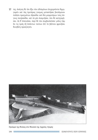 ΙΣΟΚΡΑΤΟΥΣ ΠΕΡΙ ΕΙΡΗΝΗΣ290
τες. ἀνάγκη δὲ τὸν ἔξω τῶν εἰθισμένων ἐπιχειροῦντα δημη-
γορεῖν καὶ τὰς ὑμετέρας γνώμας μεταστῆσαι βουλόμενον
πολλῶν πραγμάτων ἅψασθαι καὶ διὰ μακροτέρων τοὺς λό-
γους ποιήσασθαι, καὶ τὰ μὲν ἀναμνῆσαι, τῶν δὲ κατηγορῆ-
σαι, τὰ δ᾽ ἐπαινέσαι, περὶ δὲ τῶν συμβουλεῦσαι· μόλις γὰρ
ἄν τις ὑμᾶς ἐξ ἁπάντων τούτων ἐπὶ τὸ βέλτιον φρονῆσαι
δυνηθείη προαγαγεῖν.
27
Ομοίωμα της Πνύκας στο Μουσείο της Αρχαίας Αγοράς
22-0159_RHTORIKA KEIMENA.indb 290 3/5/14 5:12 PM
 