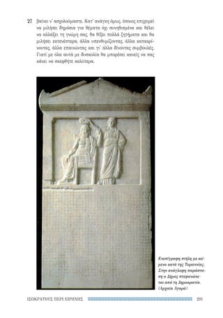 291ΙΣΟΚΡΑΤΟΥΣ ΠΕΡΙ ΕΙΡΗΝΗΣ
βαίνει ν' ασχολούμαστε. Κατ' ανάγκη όμως, όποιος επιχειρεί
να μιλήσει δημόσια για θέματα όχι συνηθισμένα και θέλει
να αλλάξει τη γνώμη σας, θα θίξει πολλά ζητήματα και θα
μιλήσει εκτενέστερα, άλλα υπενθυμίζοντας, άλλα κατακρί-
νοντας, άλλα επαινώντας και γι' άλλα δίνοντας συμβουλές.
Γιατί με όλα αυτά με δυσκολία θα μπορέσει κανείς να σας
κάνει να σκεφθήτε καλύτερα.
27
Ενεπίγραφη στήλη με κεί-
μενο κατά της Τυραννίας.
Στην ανάγλυφη παράστα-
ση ο Δήμος στεφανώνε-
ται από τη Δημοκρατία.
(Αρχαία Αγορά)
22-0159_RHTORIKA KEIMENA.indb 291 3/5/14 5:12 PM
 