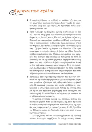 ΙΣΟΚΡΑΤΟΥΣ ΠΕΡΙ ΕΙΡΗΝΗΣ292
Ο Ισοκράτης δηλώνει την πρόθεσή του να δώσει εξηγήσεις για
την αλλαγή των πολιτικών του θέσεων, διότι γνωρίζει ότι η πρό-
ταση που μόλις πριν λίγο υπέβαλε, θα προκαλέσει πολλές αντι-
δράσεις εναντίον του.
Μετά τη σύναψη της βραχύβιας ειρήνης, το φθινόπωρο του 375
π.Χ., και την αποχώρηση των σπαρτιατικών φρουρών από τον
Ορχομενό, τις Θεσπιές και τις Πλαταιές, οι Θηβαίοι πίεζαν τους
Πλαταιείς να προσχωρήσουν στο Βοιωτικό Κοινό, που είχαν αρ-
χίσει ν' ανασυγκροτούν. Οι Πλαταιείς όμως, προαιώνιοι εχθροί
των Θηβαίων, δεν ήθελαν με κανέναν τρόπο να συνδεθούν μαζί
τους. Ζήτησαν λοιπόν τη βοήθεια των Αθηναίων. Αλλά πριν
απαντήσουν οι Αθηναίοι, δύναμη Θηβαίων και άλλων Βοιωτών
εισέβαλε αιφνιδιαστικά στις Πλαταιές, αιχμαλώτισε τους κατοί-
κους που βρέθηκαν στην ύπαιθρο και πολιόρκησε την πόλη. Οι
Πλαταιείς, για να μη πάθουν χειρότερα, δέχθηκαν τελικά τους
όρους που τους επέβαλαν οι Θηβαίοι: αποχώρησαν στην Αττική
με όσα πράγματα μπορούσαν να μεταφέρουν. Μετά την αναχώ-
ρηση των Πλαταιέων οι Θηβαίοι κατέσκαψαν την πόλη. Μια ιδέα
των αντιθηβαϊκών αισθημάτων που δημιουργήθηκαν τότε στην
Αθήνα παίρνουμε από τον Πλαταϊκόν του Ισοκράτους.
Λειτουργίες ήταν δημόσιες υπηρεσίες των πιο πλούσιων Αθη-
ναίων για την οργάνωση δραματικών ή μουσικών αγώνων, δημό-
σιων γευμάτων, εξοπλισμού ενός πολεμικού πλοίου (τριήρους)
κ.λπ. Η προσφορά χρημάτων, στην οποία υποβάλλονταν υπο-
χρεωτικά οι ισχυρότεροι οικονομικά πολίτες της Αθήνας, ήταν
μια άμεση και σημαντική φορολόγηση αλλά ταυτόχρονα και
πολύ τιμητική. Γι' αυτό άλλωστε ανελάμβαναν με προθυμία να
εκτελέσουν κάποια λειτουργία.
Το κράτος συχνότατα τιμούσε τους πλούσιους πολίτες που
πρόσφεραν μεγάλα ποσά για λειτουργίες. Π.χ. έδινε την άδεια
να στήσουν αναμνηστικό μνημείο σε περίπτωση νίκης της ομά-
δας τους σε δραματικούς ή γυμνικούς αγώνες. Η οδός Τριπόδων
της Αθήνας, κάτω από την Ακρόπολη, είχε μεγάλη σειρά τέτοιων
χορηγικών μνημείων.
Αν ο οριζόμενος από τον επώνυμο άρχοντα για την εκτέλεση
κάποιας λειτουργίας ισχυρίζονταν ότι υπήρχε κάποιος πλουσι-
1
2
3
ερμηνευτικά σχόλια
22-0159_RHTORIKA KEIMENA.indb 292 3/5/14 5:12 PM
 