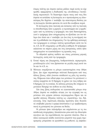 293ΙΣΟΚΡΑΤΟΥΣ ΠΕΡΙ ΕΙΡΗΝΗΣ
ότερος πολίτης και έπρεπε εκείνος μάλλον παρά αυτός να είχε
ορισθεί, εφαρμοζόταν η διαδικασία της «ἀντιδόσεως» (ανταλ-
λαγής περιουσιών). Το δικαστήριο έκρινε ποιος από τους δύο
έπρεπε να εκτελέσει τη λειτουργία, αν ο προτεινόμενος ως πλου-
σιότερος δεν δεχόταν ν' αναλάβει την απαιτούμενη δαπάνη για
τη λειτουργία. Ωστόσο φαίνεται ότι αυτό δεν συνέβαινε συχνά.
Οι λειτουργίες ήταν τακτικές και έκτακτες· από τις τακτικές
οι σπουδαιότερες ήταν η χορηγία, η γυμνασιαρχία και η αρχιθε-
ωρία· από τις έκτακτες η τριηραρχία, που ήταν δαπανηρότατη,
γιατί ο τριήραχος ήταν υποχρεωμένος να εξοπλίσει για τον πό-
λεμο ένα πλοίο και ν' αναλάβει για ένα έτος τη συντήρησή του
και τη μισθοδοσία του πληρώματος. Για την ορθότερη κατανομή
των τριηραρχιών οι εύποροι πολίτες οργανώθηκαν κατά τον 4ο
αι. π.Χ. σε 20 «συμμορίες» με 60 μέλη η καθεμιά. Οι τριήραρχοι
καλούνταν να πάρουν μέρος και στις εκστρατείες, οπότε ήσαν
υποχρεωμένοι να εγκαταλείψουν τις εργασίες τους.
Το αθηναϊκό κράτος ανέθετε και στους μετοίκους μερικές
λειτουργίες, εκτός από την τριηραρχία.
Εννοεί τέχνες και βιομηχανίες, (ανδριαντοποιία, κεραμουργία,
μεταλλουργία κ.λπ.) που βρίσκονταν σε μεγάλη ακμή κατά τον
5ο και 4ο π.Χ. αι.
Μέτοικοι ονομάζονταν οι μόνιμα εγκατεστημένοι στην Αθήνα
ξένοι. Δεν είχαν περισσότερα πολιτικά δικαιώματα από τους
άλλους ξένους, αλλά γίνονταν αποδεκτοί ως μέλη της κοινότη-
τας. Πλήρωναν έναν ειδικό φόρο των μετοίκων (το μετοίκιον), ο
οποίος ανερχόταν σε 12 δραχμές το χρόνο για τους άνδρες και
6 δραχμές για τη γυναίκα. Αν κάποιος μέτοικος δεν πλήρωνε το
μετοίκιον διέτρεχε τον κίνδυνο να γίνει δούλος.
Εάν ένας ξένος επιθυμούσε να εγκατασταθεί μόνιμα στην
Αθήνα, έπρεπε να υποβάλει αίτηση για την εγγραφή του ως
μετοίκου στα μητρώα κάποιου συγκεκριμένου δήμου και να
ορισθεί κάποιος Αθηναίος πολίτης ως «προστάτης» του, δηλ.
εγγυητής. Στην περίπτωση έλλειψης προστάτη ήταν δυνατόν
να υποβληθεί μήνυση («γραφή ἀποστασίου») με προβλεπόμενη
ποινή τη μετατροπή του μέτοικου σε δούλο.
Οι μέτοικοι ήσαν πολυάριθμοι και ασχολούνταν με τις πιο
αποδοτικές επιχειρήσεις. Αποκλείονταν μόνο από την ιδιοκτησία
ακινήτων και την εκμετάλλευση του ορυκτού πλούτου. Ολοι οι
άλλοι οικονομικοί κλάδοι ανοίγονταν μπροστά τους χωρίς περι-
ορισμούς: μπορούσαν να εργασθούν ως μισθωτοί, ως κεφαλαι-
4
5
22-0159_RHTORIKA KEIMENA.indb 293 3/5/14 5:12 PM
 