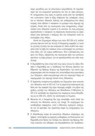 ΙΣΟΚΡΑΤΟΥΣ ΠΕΡΙ ΕΙΡΗΝΗΣ294
ούχοι εργοδότες και να πλουτίσουν ανεμπόδιστα. Οι περισσό-
τεροι και πιο ονομαστοί τραπεζίτες του 4ου αι. ήσαν μέτοικοι.
Οι υποχρεώσεις τους προς το κράτος εκτός από την καταβολή
του «μετοικίου» ήσαν οι εξής: πλήρωναν την «εἰσφορά», όπως
και οι πλούσιοι Αθηναίοι πολίτες, και ενδεχομένως ένα τέλος
αγοράς, όταν ήθελαν ν' ασκήσουν το εμπόριο στην περιοχή της
αγοράς. Εκτός από τις οικονομικές τους υποχρεώσεις, υπηρε-
τούσαν στον αθηναϊκό στρατό ή το ναυτικό. Αν ένας μέτοικος
προσπαθούσε ν' αποφύγει τη στράτευση πηγαίνοντας να ζήσει
αλλού όταν ξεσπούσε ο πόλεμος, δεν του επέτρεπαν ποτέ να
επιστρέψει στην Αθήνα.
Κατά τον Συμμαχικό πόλεμο των ετών 357-355 π.Χ. πολλοί
μέτοικοι έφυγαν από την Αττική. Ο Ισοκράτης εκφράζει γι' αυτό
το γεγονός τη λύπη του και ανάμεσα στ' άλλα αγαθά που περι-
μένει από τη λήξη του πολέμου είναι η επιστροφή των μετοίκων
στην πόλη «ὧν νῦν ἐρήμη καθέστηκε». Και ο Ξενοφώντας, στο
έργο του Πόροι, εξαίροντας την οικονομική αξία των μετοίκων
προτείνει τη λήψη μέτρων, για να προσελκυσθούν και πάλι στην
Αττική.
Ο Κερσοβλέπτης ήταν ένας από τους τρεις γυιους (οι άλλοι δύο
ήσαν ο Βηρισάδης και ο Αμάδοκος) του Κότυος, βασιλιά των
Οδρυσών της Θράκης. Κύριος της Χερσονήσου, την οποία είχε
κληρονομήσει από τον πατέρα του, αντιστάθηκε στις απαιτήσεις
των Αθηναίων, αλλά αναγκάστηκε από τον στρατηγό Χάρη να
παραχωρήσει την περιοχή τελικά στους Αθηναίους.
Η Αμφίπολη, κτισμένη στις εκβολές του Στρυμόνα, ήταν αποικία
των Αθηναίων από το 437 π.Χ. Για τη σημαντική στρατηγική της
θέση και την ευφορία της γύρω περιοχής υπήρξε «το μήλον της
έριδος» μεταξύ των Αθηναίων και Μακεδόνων. Ο Φίλιππος το
357 π.Χ. κατέλαβε την Αμφίπολη που παρέμεινε στους Μακεδό-
νες ώς το 168 π.Χ., οπότε την κατέκτησαν οι Ρωμαίοι.
Φαίνεται ότι ο Ισοκράτης δεν είχε καταλάβει πολύ καλά την
πολιτική του Φιλίππου εκείνη την εποχή. Το επιχείρημά του
αποδείχθηκε εσφαλμένο, γιατί ο Φίλιππος πράγματι πολέμη-
σε για να κρατήσει την Αμφίπολη παρά τις υποχωρήσεις των
Αθηναίων.
Ο Αθηνόδωρος ανήκε σε οικογένεια Αθηναίων κληρούχων της
Ίμβρου· υποστήριξε ως αρχηγός μισθοφόρων τα δικαιώματα του
Βηρισάδη στον θρόνο του πατέρα του, βασιλιά της Θράκης, Κό-
τυος, εναντίον των αδελφών του Κερσοβλέπτου και Αμάδοκου.
6
7
8
9
22-0159_RHTORIKA KEIMENA.indb 294 3/5/14 5:12 PM
 