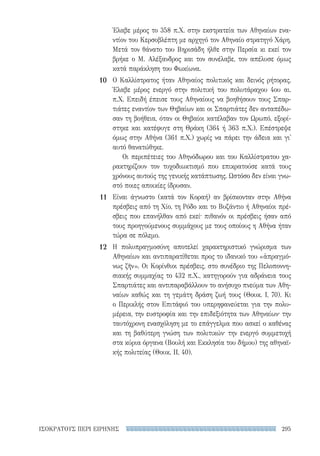 295ΙΣΟΚΡΑΤΟΥΣ ΠΕΡΙ ΕΙΡΗΝΗΣ
Έλαβε μέρος το 358 π.Χ. στην εκστρατεία των Αθηναίων ενα-
ντίον του Κερσοβλέπτη με αρχηγό τον Αθηναίο στρατηγό Χάρη.
Μετά τον θάνατο του Βηρισάδη ήλθε στην Περσία κι εκεί τον
βρήκε ο Μ. Αλέξανδρος και τον συνέλαβε, τον απέλυσε όμως
κατά παράκληση του Φωκίωνα.
Ο Καλλίστρατος ήταν Αθηναίος πολιτικός και δεινός ρήτορας.
Έλαβε μέρος ενεργό στην πολιτική του πολυτάραχου 4ου αι.
π.Χ. Επειδή έπεισε τους Αθηναίους να βοηθήσουν τους Σπαρ-
τιάτες εναντίον των Θηβαίων και οι Σπαρτιάτες δεν ανταπέδω-
σαν τη βοήθεια, όταν οι Θηβαίοι κατέλαβαν τον Ωρωπό, εξορί-
στηκε και κατέφυγε στη Θράκη (364 ή 363 π.Χ.). Επέστρεψε
όμως στην Αθήνα (361 π.Χ.) χωρίς να πάρει την άδεια και γι'
αυτό θανατώθηκε.
Οι περιπέτειες του Αθηνόδωρου και του Καλλίστρατου χα-
ρακτηρίζουν τον τυχοδιωκτισμό που επικρατούσε κατά τους
χρόνους αυτούς της γενικής κατάπτωσης. Ωστόσο δεν είναι γνω-
στό ποιες αποικίες ίδρυσαν.
Είναι άγνωστο (κατά τον Κοραή) αν βρίσκονταν στην Αθήνα
πρέσβεις από τη Χίο, τη Ρόδο και το Βυζάντιο ή Αθηναίοι πρέ-
σβεις που επανήλθαν από εκεί· πιθανόν οι πρέσβεις ήσαν από
τους προηγούμενους συμμάχους με τους οποίους η Αθήνα ήταν
τώρα σε πόλεμο.
Η πολυπραγμοσύνη αποτελεί χαρακτηριστικό γνώρισμα των
Αθηναίων και αντιπαρατίθεται προς το ιδανικό του «ἀπραγμό-
νως ζῆν». Οι Κορίνθιοι πρέσβεις, στο συνέδριο της Πελοποννη-
σιακής συμμαχίας το 432 π.Χ., κατηγορούν για αδράνεια τους
Σπαρτιάτες και αντιπαραβάλλουν το ανήσυχο πνεύμα των Αθη-
ναίων καθώς και τη γεμάτη δράση ζωή τους (Θουκ. I, 70). Κι
ο Περικλής στον Επιτάφιό του υπερηφανεύεται για την πολυ-
μέρεια, την ευστροφία και την επιδεξιότητα των Αθηναίων· την
ταυτόχρονη ενασχόληση με το επάγγελμα που ασκεί ο καθένας
και τη βαθύτερη γνώση των πολιτικών· την ενεργό συμμετοχή
στα κύρια όργανα (Βουλή και Εκκλησία του δήμου) της αθηναϊ­
κής πολιτείας (Θουκ. II, 40).
10
11
12
22-0159_RHTORIKA KEIMENA.indb 295 3/5/14 5:12 PM
 
