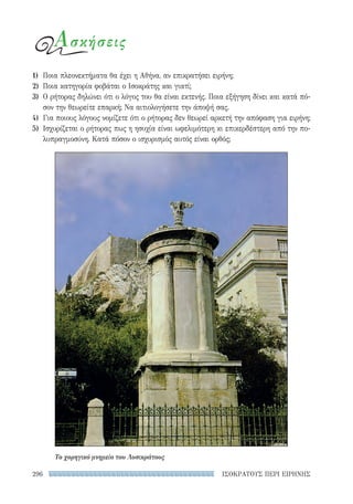 ΙΣΟΚΡΑΤΟΥΣ ΠΕΡΙ ΕΙΡΗΝΗΣ296
Ασκήσεις
1)	 Ποια πλεονεκτήματα θα έχει η Αθήνα, αν επικρατήσει ειρήνη;
2)	 Ποια κατηγορία φοβάται ο Ισοκράτης και γιατί;
3)	 Ο ρήτορας δηλώνει ότι ο λόγος του θα είναι εκτενής. Ποια εξήγηση δίνει και κατά πό-
σον την θεωρείτε επαρκή; Να αιτιολογήσετε την άποψή σας.
4)	 Για ποιους λόγους νομίζετε ότι ο ρήτορας δεν θεωρεί αρκετή την απόφαση για ειρήνη;
5)	 Ισχυρίζεται ο ρήτορας πως η ησυχία είναι ωφελιμότερη κι επικερδέστερη από την πο-
λυπραγμοσύνη. Κατά πόσον ο ισχυρισμός αυτός είναι ορθός;
Το χορηγικό μνημείο του Λυσικράτους
22-0159_RHTORIKA KEIMENA.indb 296 3/5/14 5:12 PM
 