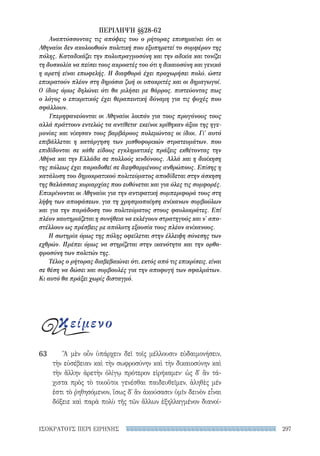 297ΙΣΟΚΡΑΤΟΥΣ ΠΕΡΙ ΕΙΡΗΝΗΣ
Ἃ μὲν οὖν ὑπάρχειν δεῖ τοῖς μέλλουσιν εὐδαιμονήσειν,
τὴν εὐσέβειαν καὶ τὴν σωφροσύνην καὶ τὴν δικαιοσύνην καὶ
τὴν ἄλλην ἀρετὴν ὀλίγῳ πρότερον εἰρήκαμεν· ὡς δ᾽ ἂν τά-
χιστα πρὸς τὸ τοιοῦτοι γενέσθαι παιδευθεῖμεν, ἀληθὲς μέν
ἐστι τὸ ῥηθησόμενον, ἴσως δ᾽ ἂν ἀκούσασιν ὑμῖν δεινὸν εἶναι
δόξειε καὶ παρὰ πολὺ τῆς τῶν ἄλλων ἐξηλλαγμένον διανοί-
63
ΠΕΡΙΛΗΨΗ §§28-62
Αναπτύσσοντας τις απόψεις του ο ρήτορας επισημαίνει ότι οι
Αθηναίοι δεν ακολουθούν πολιτική που εξυπηρετεί το συμφέρον της
πόλης. Καταδικάζει την πολυπραγμοσύνη και την αδικία και τονίζει
τη δυσκολία να πείσει τους ακροατές του ότι η δικαιοσύνη και γενικά
η αρετή είναι επωφελής. Η διαφθορά έχει προχωρήσει πολύ, ώστε
επικρατούν πλέον στη δημόσια ζωή οι υποκριτές και οι δημαγωγοί.
Ο ίδιος όμως δηλώνει ότι θα μιλήσει με θάρρος, πιστεύοντας πως
ο λόγος ο επικριτικός έχει θεραπευτική δύναμη για τις ψυχές που
σφάλλουν.
Υπερηφανεύονται οι Αθηναίοι λοιπόν για τους προγόνους τους
αλλά πράττουν εντελώς τα αντίθετα· εκείνοι κρίθηκαν άξιοι της ηγε-
μονίας και νίκησαν τους βαρβάρους πολεμώντας οι ίδιοι. Γι' αυτό
επιβάλλεται η κατάργηση των μισθοφορικών στρατευμάτων, που
επιδίδονται σε κάθε είδους εγκληματικές πράξεις εκθέτοντας την
Αθήνα και την Ελλάδα σε πολλούς κινδύνους. Αλλά και η διοίκηση
της πόλεως έχει παραδοθεί σε διεφθαρμένους ανθρώπους. Επίσης η
κατάλυση του δημοκρατικού πολιτεύματος αποδίδεται στην άσκηση
της θαλάσσιας κυριαρχίας που ευθύνεται και για όλες τις συμφορές.
Επικρίνονται οι Αθηναίοι για την αντιφατική συμπεριφορά τους στη
λήψη των αποφάσεων, για τη χρησιμοποίηση ανίκανων συμβούλων
και για την παράδοση του πολιτεύματος στους φαυλοκράτες. Επί
πλέον καυτηριάζεται η συνήθεια να εκλέγουν στρατηγούς και ν' απο-
στέλλουν ως πρέσβεις με απόλυτη εξουσία τους πλέον ανίκανους.
Η σωτηρία όμως της πόλης οφείλεται στην έλλειψη σύνεσης των
εχθρών. Πρέπει όμως να στηρίζεται στην ικανότητα και την ορθο-
φροσύνη των πολιτών της.
Τέλος ο ρήτορας διαβεβαιώνει ότι, εκτός από τις επικρίσεις, είναι
σε θέση να δώσει και συμβουλές για την αποφυγή των σφαλμάτων.
Κι αυτό θα πράξει χωρίς δισταγμό.
κείμενο
22-0159_RHTORIKA KEIMENA.indb 297 3/5/14 5:12 PM
 