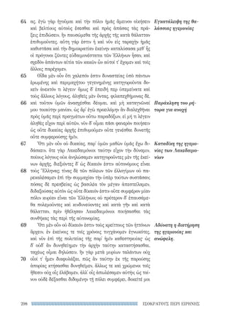 ΙΣΟΚΡΑΤΟΥΣ ΠΕΡΙ ΕΙΡΗΝΗΣ298
Εγκατάλειψη της θα-
λάσσιας ηγεμονίας
Παράκληση του ρή-
τορα για ανοχή
Καταδίκη της ηγεμο-
νίας των Λακεδαιμο-
νίων
Αδύνατη η διατήρηση
της ηγεμονίας και
ανώφελη.
ας. ἐγὼ γὰρ ἡγοῦμαι καὶ τὴν πόλιν ἡμᾶς ἄμεινον οἰκήσειν
καὶ βελτίους αὐτοὺς ἔσεσθαι καὶ πρὸς ἁπάσας τὰς πρά-
ξεις ἐπιδώσειν, ἢν παυσώμεθα τῆς ἀρχῆς τῆς κατὰ θάλατταν
ἐπιθυμοῦντες. αὕτη γάρ ἐστιν ἡ καὶ νῦν εἰς ταραχὴν ἡμᾶς
καθιστᾶσα καὶ τὴν δημοκρατίαν ἐκείνην καταλύσασα μεθ᾽ ἧς
οἱ πρόγονοι ζῶντες εὐδαιμονέστατοι τῶν Ἑλλήνων ἦσαν, καὶ
σχεδὸν ἁπάντων αἰτία τῶν κακῶν ὧν αὐτοί τ᾽ ἔχομεν καὶ τοῖς
ἄλλοις παρέχομεν.
Οἶδα μὲν οὖν ὅτι χαλεπόν ἐστιν δυναστείας ὑπὸ πάντων
ἐρωμένης καὶ περιμαχήτου γεγενημένης κατηγοροῦντα δο-
κεῖν ἀνεκτόν τι λέγειν· ὅμως δ᾽ ἐπειδή περ ὑπεμείνατε καὶ
τοὺς ἄλλους λόγους, ἀληθεῖς μὲν ὄντας, φιλαπεχθήμονας δὲ,
καὶ τοῦτον ὑμῶν ἀνασχέσθαι δέομαι, καὶ μὴ καταγνῶναί
μου τοιαύτην μανίαν, ὡς ἄρ᾽ ἐγὼ προειλόμην ἂν διαλεχθῆναι
πρὸς ὑμᾶς περὶ πραγμάτων οὕτω παραδόξων, εἰ μή τι λέγειν
ἀληθὲς εἶχον περὶ αὐτῶν. νῦν δ᾽ οἶμαι πᾶσι φανερὸν ποιήσειν
ὡς οὔτε δικαίας ἀρχῆς ἐπιθυμοῦμεν οὔτε γενέσθαι δυνατῆς
οὔτε συμφερούσης ἡμῖν.
Ὅτι μὲν οὖν οὐ δικαίας, παρ᾽ ὑμῶν μαθὼν ὑμᾶς ἔχω δι-
δάσκειν. ὅτε γὰρ Λακεδαιμόνιοι ταύτην εἶχον τὴν δύναμιν,
ποίους λόγους οὐκ ἀνηλώσαμεν κατηγοροῦντες μὲν τῆς ἐκεί-
νων ἀρχῆς, διεξιόντες δ᾽ ὡς δίκαιόν ἐστιν αὐτονόμους εἶναι
τοὺς Ἕλληνας; τίνας δὲ τῶν πόλεων τῶν ἐλλογίμων οὐ πα-
ρεκαλέσαμεν ἐπὶ τὴν συμμαχίαν τὴν ὑπὲρ τούτων συστᾶσαν;
πόσας δὲ πρεσβείας ὡς βασιλέα τὸν μέγαν ἀπεστείλαμεν,
διδαξούσας αὐτὸν ὡς οὔτε δίκαιόν ἐστιν οὔτε συμφέρον μίαν
πόλιν κυρίαν εἶναι τῶν Ἑλλήνων; οὐ πρότερον δ᾽ ἐπαυσάμε-
θα πολεμοῦντες καὶ κινδυνεύοντες καὶ κατὰ γῆν καὶ κατὰ
θάλατταν, πρὶν ἠθέλησαν Λακεδαιμόνιοι ποιήσασθαι τὰς
συνθήκας τὰς περὶ τῆς αὐτονομίας.
Ὅτι μὲν οὖν οὐ δίκαιόν ἐστιν τοὺς κρείττους τῶν ἡττόνων
ἄρχειν, ἐν ἐκείνοις τε τοῖς χρόνοις τυγχάνομεν ἐγνωκότες,
καὶ νῦν ἐπὶ τῆς πολιτείας τῆς παρ᾽ ἡμῖν καθεστηκυίας· ὡς
δ᾽ οὐδ᾽ ἂν δυνηθείημεν τὴν ἀρχὴν ταύτην καταστήσασθαι,
ταχέως οἶμαι δηλώσειν. ἣν γὰρ μετὰ μυρίων ταλάντων οὐχ
οἷοί τ᾽ ἦμεν διαφυλάξαι, πῶς ἂν ταύτην ἐκ τῆς παρούσης
ἀπορίας κτήσασθαι δυνηθεῖμεν, ἄλλως τε καὶ χρώμενοι τοῖς
ἤθεσιν οὐχ οἷς ἐλάβομεν, ἀλλ᾽ οἷς ἀπωλέσαμεν αὐτήν; ὡς τοί-
νυν οὐδὲ δέξασθαι διδομένην τῇ πόλει συμφέρει, δοκεῖτέ μοι
64
65
66
67
68
69
70
22-0159_RHTORIKA KEIMENA.indb 298 3/5/14 5:12 PM
 