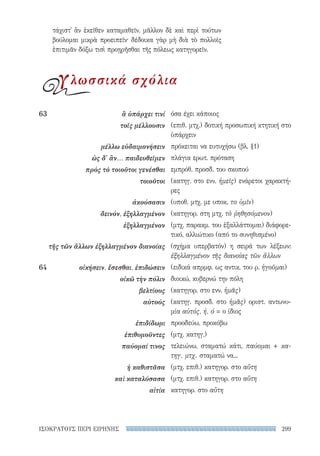 299ΙΣΟΚΡΑΤΟΥΣ ΠΕΡΙ ΕΙΡΗΝΗΣ
όσα έχει κάποιος
(επιθ. μτχ.) δοτική προσωπική κτητική στο
ὑπάρχειν
πρόκειται να ευτυχήσω (βλ. §1)
πλάγια ερωτ. πρόταση
εμπρόθ. προσδ. του σκοπού
(κατηγ. στο ενν. ἡμεῖς) ενάρετοι χαρακτή-
ρες
(υποθ. μτχ. με υποκ. το ὑμῖν)
(κατηγορ. στη μτχ. τὸ ῥηθησόμενον)
(μτχ. παρακμ. του ἐξαλλάττομαι) διάφορε-
τικό, αλλιώτικο (από το συνηθισμένο)
(σχήμα υπερβατόν) η σειρά των λέξεων:
ἐξηλλαγμένον τῆς διανοίας τῶν ἄλλων
(ειδικά απρμφ. ως αντικ. του ρ. ἡγοῦμαι)
διοικώ, κυβερνώ την πόλη
(κατηγορ. στο ενν. ἡμᾶς)
(κατηγ. προσδ. στο ἡμᾶς) οριστ. αντωνυ-
μία αὐτός, ή, ό = ο ίδιος
προοδεύω, προκόβω
(μτχ. κατηγ.)
τελειώνω, σταματώ κάτι, παύομαι + κα-
τηγ. μτχ. σταματώ να...
(μτχ. επιθ.) κατηγορ. στο αὕτη
(μτχ. επιθ.) κατηγορ. στο αὕτη
κατηγορ. στο αὕτη
63	 ἃ ὑπάρχει τινί
τοῖς μέλλουσιν
μέλλω εὐδαιμονήσειν
ὡς δ' ἂν... παιδευθεῖμεν
πρὸς τὸ τοιοῦτοι γενέσθαι
τοιοῦτοι
ἀκούσασιν
δεινόν, ἐξηλλαγμένον
ἐξηλλαγμένον
τῆς τῶν ἄλλων ἐξηλλαγμένον διανοίας
64	 οἰκήσειν, ἔσεσθαι, ἐπιδώσειν
οἰκῶ τὴν πόλιν
βελτίους
αὐτούς
ἐπιδίδωμι
ἐπιθυμοῦντες
παύομαί τινος
ἡ καθιστᾶσα
καὶ καταλύσασα
αἰτία
τάχιστ᾽ ἂν ἐκεῖθεν καταμαθεῖν. μᾶλλον δὲ καὶ περὶ τούτων
βούλομαι μικρὰ προειπεῖν· δέδοικα γὰρ μὴ διὰ τὸ πολλοῖς
ἐπιτιμᾶν δόξω τισὶ προῃρῆσθαι τῆς πόλεως κατηγορεῖν.
γλωσσικά σχόλια
22-0159_RHTORIKA KEIMENA.indb 299 3/5/14 5:12 PM
 
