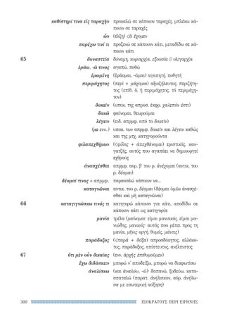 ΙΣΟΚΡΑΤΟΥΣ ΠΕΡΙ ΕΙΡΗΝΗΣ300
προκαλώ σε κάποιον ταραχές, μπλέκω κά-
ποιον σε ταραχές
(έλξη) ἃ ἔχομεν
προξενώ σε κάποιον κάτι, μεταδίδω σε κά-
ποιον κάτι
δύναμη, κυριαρχία, εξουσία // ολιγαρχία
αγαπώ, ποθώ
(ἐράομαι, -ῶμαι) αγαπητή, ποθητή
(περὶ + μάχομαι) αξιοζήλευτος, περιζήτη-
τος (επίθ. ὁ, ἡ περιμάχητος, τό περιμάχη-
τον)
(υποκ. της απροσ. έκφρ. χαλεπόν ἐστι)
φαίνομαι, θεωρούμαι
(ειδ. απρμφ. από το δοκεῖν)
υποκ. των απρμφ. δοκεῖν και λέγειν καθώς
και της μτχ. κατηγοροῦντα
(φίλος + ἀπεχθάνομαι) εριστικός, καυ-
γατζής, αυτός που αγαπάει να δημιουργεί
εχθρούς
απρμφ. αορ. βʹ του ρ. ἀνέχομαι (αντικ. του
ρ. δέομαι)
παρακαλώ κάποιον να...
αντικ. του ρ. δέομαι (δέομαι ὑμῶν ἀνασχέ-
σθαι καὶ μὴ καταγνῶναι)
κατηγορώ κάποιον για κάτι, αποδίδω σε
κάποιον κάτι ως κατηγορία
τρέλα (μαίνομαι· είμαι μανιακός, είμαι μα-
νιώδης, μανικός· αυτός που ρέπει προς τη
μανία, μῆνις οργή, θυμός, μάντις)
(παρά + δόξα) απροσδόκητος, αλλόκο-
τος, παράδοξος, απίστευτος, ανέλπιστος
(ενν. ἀρχῆς ἐπιθυμοῦμεν)
μπορώ ν' αποδείξω, μπορώ να διαφωτίσω
(και ἀναλόω, -ῶ)· δαπανώ, ξοδεύω, κατα-
σπαταλώ (παρατ. ἀνήλισκον, αόρ. ἀνήλω-
σα με εσωτερική αύξηση)
καθίστημί τινα εἰς ταραχὴν
ὧν
παρέχω τινί τι
65	δυναστεία
ἐράω, -ῶ τινος
ἐρωμένη
περιμάχητος
δοκεῖν
δοκῶ
λέγειν
(με ενν.)
φιλαπεχθήμων
ἀνασχέσθαι
δέομαί τινος + απρμφ.
καταγνῶναι
66	 καταγιγνώσκω τινός τι
μανία
παράδοξος
67	 ὅτι μὲν οὖν δικαίας
ἔχω διδάσκειν
ἀναλίσκω
22-0159_RHTORIKA KEIMENA.indb 300 3/5/14 5:12 PM
 