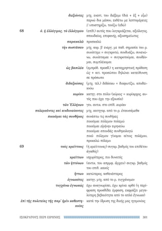 301ΙΣΟΚΡΑΤΟΥΣ ΠΕΡΙ ΕΙΡΗΝΗΣ
μτχ. ενεστ. του διέξειμι (διά + ἐξ + εἶμι)
περνώ δια μέσου, εκθέτω με λεπτομέρειες
// υποστηρίζω, τονίζω (εδώ)
(επίθ.) αυτός που λογαριάζεται, αξιόλογος,
σπουδαίος, επιφανής, αξιοσημείωτος
προσκαλώ
μτχ. αορ. βʹ ενεργ. με παθ. σημασία του ρ.
συνίστημι = συγκροτώ, συνδυάζω, συνενώ-
νω, συνίσταμαι = συγκροτούμαι, συνδέο-
μαι, συμπλέκομαι
(εμπρόθ. προσδ.) η καταχρηστική πρόθεση
ὡς + αιτ. προσώπου δηλώνει κατεύθυνση
σε πρόσωπο
(μτχ. τελ.) διδάσκω = διαφωτίζω, αποδει-
κνύω
κατηγ. στο πόλιν (κύριος = κυρίαρχος, αυ-
τός που έχει την εξουσία)
γεν. αντικ. στο επίθ. κυρίαν
μτχ. κατηγορ. από το ρ. ἐπαυσάμεθα
συνάπτω τις συνθήκες
ποιοῦμαι πόλεμον πολεμώ
ποιοῦμαι εἰρήνην ειρηνεύω
ποιοῦμαι σπονδάς συνθηκολογώ
ποιῶ πόλεμον γίνομαι αίτιος πολέμου,
προκαλώ πόλεμο
(ή κρείττονας) συγκρ. βαθμός του επιθέτου
ἀγαθός)
ισχυρότερος, πιο δυνατός
(αντικ. του απρμφ. ἄρχειν) συγκρ. βαθμός
του επιθ. κακός
κατώτερος, ασθενέστερος
κατηγ. μτχ. από το ρ. τυγχάνομεν
έχω αναγνωρίσει, έχω κρίνει ορθό (η περί-
φραση προσδίδει έμφαση, εκφράζει μεγα-
λύτερη βεβαιότητα από το απλό ἔγνωκα)
κατά την ίδρυση της δικής μας ηγεμονίας
διεξιόντες
68	 ὁ, ἡ ἐλλόγιμος, τὸ ἐλλόγιμον
παρακαλῶ
τὴν συστᾶσαν
ὡς βασιλέα
διδαξούσας
κυρίαν
τῶν Ἑλλήνων
πολεμοῦντες καὶ κινδυνεύοντες
ποιοῦμαι τὰς συνθήκας
69	 τοὺς κρείττους
κρείττων
τῶν ἡττόνων
ἥττων
ἐγνωκότες
τυγχάνω ἐγνωκώς
ἐπὶ τῆς πολιτείας τῆς παρ' ἡμῖν καθεστη-
κυίας
22-0159_RHTORIKA KEIMENA.indb 301 3/5/14 5:12 PM
 