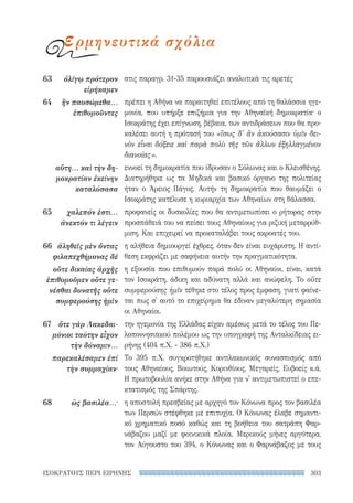 303ΙΣΟΚΡΑΤΟΥΣ ΠΕΡΙ ΕΙΡΗΝΗΣ
στις παραγρ. 31-35 παρουσιάζει αναλυτικά τις αρετές
πρέπει η Αθήνα να παραιτηθεί επιτέλους από τη θαλάσσια ηγε-
μονία, που υπήρξε επιζήμια για την Αθηναϊκή δημοκρατία· ο
Ισοκράτης έχει επίγνωση, βέβαια, των αντιδράσεων που θα προ-
καλέσει αυτή η πρότασή του «ἴσως δ' ἂν ἀκούσασιν ὑμῖν δει-
νὸν εἶναι δόξειε καὶ παρὰ πολὺ τῆς τῶν ἄλλων ἐξηλλαγμένον
διανοίας».
εννοεί τη δημοκρατία που ίδρυσαν ο Σόλωνας και ο Κλεισθένης.
Διατηρήθηκε ως τα Μηδικά και βασικό όργανο της πολιτείας
ήταν ο Άρειος Πάγος. Αυτήν τη δημοκρατία που θαυμάζει ο
Ισοκράτης κατέλυσε η κυριαρχία των Αθηναίων στη θάλασσα.
προφανείς οι δυσκολίες που θα αντιμετωπίσει ο ρήτορας στην
προσπάθειά του να πείσει τους Αθηναίους για ριζική μεταρρύθ-
μιση. Και επιχειρεί να προκαταλάβει τους ακροατές του.
η αλήθεια δημιουργεί έχθρες, όταν δεν είναι ευχάριστη. Η αντί-
θεση εκφράζει με σαφήνεια αυτήν την πραγματικότητα.
η εξουσία που επιθυμούν παρά πολύ οι Αθηναίοι, είναι, κατά
τον Ισοκράτη, άδικη και αδύνατη αλλά και ανώφελη. Το οὔτε
συμφερούσης ἡμῖν τέθηκε στο τέλος προς έμφαση, γιατί φαίνε-
ται πως σ' αυτό το επιχείρημα θα έδιναν μεγαλύτερη σημασία
οι Αθηναίοι.
την ηγεμονία της Ελλάδας είχαν αμέσως μετά το τέλος του Πε-
λοποννησιακού πολέμου ως την υπογραφή της Ανταλκίδειας ει-
ρήνης (404 π.Χ. - 386 π.Χ.)
Το 395 π.Χ. συγκροτήθηκε αντιλακωνικός συνασπισμός από
τους Αθηναίους, Βοιωτούς, Κορινθίους, Μεγαρείς, Ευβοείς κ.ά.
Η πρωτοβουλία ανήκε στην Αθήνα για ν' αντιμετωπιστεί ο επε-
κτατισμός της Σπάρτης.
η αποστολή πρεσβείας με αρχηγό τον Κόνωνα προς τον βασιλέα
των Περσών στέφθηκε με επιτυχία. Ο Κόνωνας έλαβε σημαντι-
κό χρηματικό ποσό καθώς και τη βοήθεια του σατράπη Φαρ-
νάβαζου μαζί με φοινικικά πλοία. Μερικούς μήνες αργότερα,
τον Αύγουστο του 394, ο Κόνωνας και ο Φαρνάβαζος με τους
63	 ὀλίγῳ πρότερον
εἰρήκαμεν
64	 ἢν παυσώμεθα...
ἐπιθυμοῦντες
αὕτη... καὶ τὴν δη-
μοκρατίαν ἐκείνην
καταλύσασα
65	 χαλεπόν ἐστι...
ἀνεκτόν τι λέγειν
66	 ἀληθεῖς μὲν ὄντας
φιλαπεχθήμονας δέ
οὔτε δικαίας ἀρχῆς
ἐπιθυμοῦμεν οὔτε γε-
νέσθαι δυνατῆς οὔτε
συμφερούσης ἡμῖν
67	 ὅτε γὰρ Λακεδαι­
μόνιοι ταύτην εἶχον
τὴν δύναμιν...
παρεκαλέσαμεν ἐπί
τὴν συμμαχίαν·
68	 ὡς βασιλέα...·
ερμηνευτικά σχόλια
22-0159_RHTORIKA KEIMENA.indb 303 3/5/14 5:12 PM
 