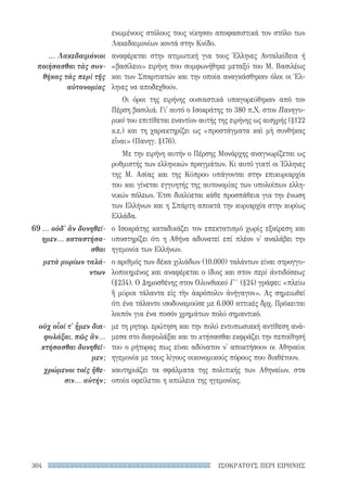 ΙΣΟΚΡΑΤΟΥΣ ΠΕΡΙ ΕΙΡΗΝΗΣ304
ενωμένους στόλους τους νίκησαν αποφασιστικά τον στόλο των
Λακεδαιμονίων κοντά στην Κνίδο.
αναφέρεται στην ατιμωτική για τους Έλληνες Ανταλκίδεια ή
«βασίλειο» ειρήνη που συμφωνήθηκε μεταξύ του Μ. Βασιλέως
και των Σπαρτιατών και την οποία αναγκάσθηκαν όλοι οι Έλ-
ληνες να αποδεχθούν.
Οι όροι της ειρήνης ουσιαστικά υπαγορεύθηκαν από τον
Πέρση βασιλιά. Γι' αυτό ο Ισοκράτης το 380 π.Χ. στον Πανηγυ-
ρικό του επιτίθεται εναντίον αυτής της ειρήνης ως αισχρής (§122
κ.ε.) και τη χαρακτηρίζει ως «προστάγματα καὶ μὴ συνθήκας
εἶναι» (Πανηγ. §176).
Με την ειρήνη αυτήν ο Πέρσης Μονάρχης αναγνωρίζεται ως
ρυθμιστής των ελληνικών πραγμάτων. Κι αυτό γιατί οι Έλληνες
της Μ. Ασίας και της Κύπρου υπάγονται στην επικυριαρχία
του και γίνεται εγγυητής της αυτονομίας των υπολοίπων ελλη-
νικών πόλεων. Έτσι διαλύεται κάθε προσπάθεια για την ένωση
των Ελλήνων και η Σπάρτη αποκτά την κυριαρχία στην κυρίως
Ελλάδα.
ο Ισοκράτης καταδικάζει τον επεκτατισμό χωρίς εξαίρεση και
υποστηρίζει ότι η Αθήνα αδυνατεί επί πλέον ν' αναλάβει την
ηγεμονία των Ελλήνων.
ο αριθμός των δέκα χιλιάδων (10.000) ταλάντων είναι στρογγυ-
λοποιημένος και αναφέρεται ο ίδιος και στον περὶ ἀντιδόσεως
(§234). Ο Δημοσθένης στον Ολυνθιακό Γ ′ (§24) γράφει: «πλείω
ἢ μύρια τάλαντα εἰς τὴν ἀκρόπολιν ἀνήγαγον». Ας σημειωθεί
ότι ένα τάλαντο ισοδυναμούσε με 6.000 αττικές δρχ. Πρόκειται
λοιπόν για ένα ποσόν χρημάτων πολύ σημαντικό.
με τη ρητορ. ερώτηση και την πολύ εντυπωσιακή αντίθεση ανά-
μεσα στο διαφυλάξαι και το κτήσασθαι εκφράζει την πεποίθησή
του ο ρήτορας πως είναι αδύνατον ν' αποκτήσουν οι Αθηναίοι
ηγεμονία με τους λίγους οικονομικούς πόρους που διαθέτουν.
καυτηριάζει τα σφάλματα της πολιτικής των Αθηναίων, στα
οποία οφείλεται η απώλεια της ηγεμονίας.
... Λακεδαιμόνιοι
ποιήσασθαι τὰς συν-
θήκας τὰς περὶ τῆς
αὐτονομίας
69	... οὐδ' ἂν δυνηθεί-
ημεν... καταστήσα-
σθαι
μετὰ μυρίων ταλά-
ντων
οὐχ οἷοί τ' ἦμεν δια­
φυλάξαι, πῶς ἂν...
κτήσασθαι δυνηθεῖ-
μεν;
χρώμενοι τοῖς ἤθε-
σιν... αὐτήν;
22-0159_RHTORIKA KEIMENA.indb 304 3/5/14 5:12 PM
 