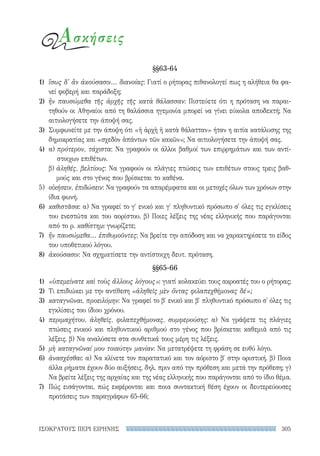 305ΙΣΟΚΡΑΤΟΥΣ ΠΕΡΙ ΕΙΡΗΝΗΣ
Ασκήσεις
§§63-64
1)	 ἴσως δ' ἂν ἀκούσασιν... διανοίας: Γιατί ο ρήτορας πιθανολογεί πως η αλήθεια θα φα-
νεί φοβερή και παράδοξη;
2)	 ἢν παυσώμεθα τῆς ἀρχῆς τῆς κατὰ θάλασσαν: Πιστεύετε ότι η πρόταση να παραι-
τηθούν οι Αθηναίοι από τη θαλάσσια ηγεμονία μπορεί να γίνει εύκολα αποδεκτή; Να
αιτιολογήσετε την άποψή σας.
3)	 Συμφωνείτε με την άποψη ότι «ἡ ἀρχὴ ἡ κατὰ θάλατταν» ήταν η αιτία κατάλυσης της
δημοκρατίας και «σχεδὸν ἁπάντων τῶν κακῶν»; Να αιτιολογήσετε την άποψή σας.
4)	 α) πρότερον, τάχιστα: Να γραφούν οι άλλοι βαθμοί των επιρρημάτων και των αντί-
στοιχων επιθέτων.
β) ἀληθές, βελτίους: Να γραφούν οι πλάγιες πτώσεις των επιθέτων στους τρεις βαθ-
μούς και στο γένος που βρίσκεται το καθένα.
5)	 οἰκήσειν, ἐπιδώσειν: Να γραφούν τα απαρέμφατα και οι μετοχές όλων των χρόνων στην
ίδια φωνή.
6)	 καθιστᾶσα: α) Να γραφεί το γ′ ενικό και γ′ πληθυντικό πρόσωπο σ' όλες τις εγκλίσεις
του ενεστώτα και του αορίστου. β) Ποιες λέξεις της νέας ελληνικής που παράγονται
από το ρ. καθίστημι γνωρίζετε;
7)	 ἢν παυσώμεθα... ἐπιθυμοῦντες: Να βρείτε την απόδοση και να χαρακτηρίσετε το είδος
του υποθετικού λόγου.
8)	 ἀκούσασιν: Να σχηματίσετε την αντίστοιχη δευτ. πρόταση.
§§65-66
1)	 «ὑπεμείνατε καὶ τοὺς ἄλλους λόγους»: γιατί κολακεύει τους ακροατές του ο ρήτορας;
2)	 Τι επιδιώκει με την αντίθεση «ἀληθεῖς μὲν ὄντας φιλαπεχθήμονας δέ»;
3)	 καταγνῶναι, προειλόμην: Να γραφεί το β′ ενικό και β′ πληθυντικό πρόσωπο σ' όλες τις
εγκλίσεις του ίδιου χρόνου.
4)	 περιμαχήτου, ἀληθεῖς, φιλαπεχθήμονας, συμφερούσης: α) Να γράψετε τις πλάγιες
πτώσεις ενικού και πληθυντικού αριθμού στο γένος που βρίσκεται καθεμιά από τις
λέξεις. β) Να αναλύσετε στα συνθετικά τους μέρη τις λέξεις.
5)	 μὴ καταγνῶναί μου τοιαύτην μανίαν: Να μετατρέψετε τη φράση σε ευθύ λόγο.
6)	 ἀνασχέσθαι: α) Να κλίνετε τον παρατατικό και τον αόριστο β′ στην οριστική. β) Ποια
άλλα ρήματα έχουν δύο αυξήσεις, δηλ. πριν από την πρόθεση και μετά την πρόθεση; γ)
Να βρείτε λέξεις της αρχαίας και της νέας ελληνικής που παράγονται από το ίδιο θέμα.
7)	 Πώς εισάγονται, πώς εκφέρονται και ποια συντακτική θέση έχουν οι δευτερεύουσες
προτάσεις των παραγράφων 65-66;
22-0159_RHTORIKA KEIMENA.indb 305 3/5/14 5:12 PM
 