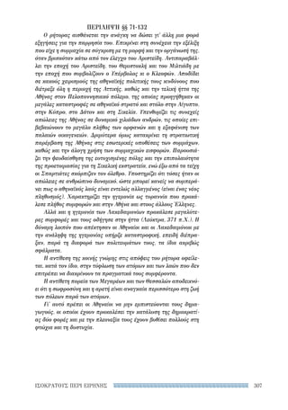 307ΙΣΟΚΡΑΤΟΥΣ ΠΕΡΙ ΕΙΡΗΝΗΣ
ΠΕΡΙΛΗΨΗ §§ 71-132
Ο ρήτορας αισθάνεται την ανάγκη να δώσει γι' άλλη μια φορά
εξηγήσεις για την παρρησία του. Επικρίνει στη συνέχεια την εξέλιξη
που είχε η συμμαχία σε σύγκριση με τη μορφή και την οργάνωσή της,
όταν βρισκόταν κάτω από τον έλεγχο του Αριστείδη. Αντιπαραβάλ-
λει την εποχή του Αριστείδη, του Θεμιστοκλή και του Μιλτιάδη με
την εποχή που συμβολίζουν ο Υπέρβολος κι ο Κλεοφών. Αποδίδει
σε κακούς χειρισμούς της αθηναϊκής πολιτικής τους κινδύνους που
διέτρεξε όλη η περιοχή της Αττικής, καθώς και την τελική ήττα της
Αθήνας στον Πελοποννησιακό πόλεμο, της οποίας προηγήθηκαν οι
μεγάλες καταστροφές σε αθηναϊκό στρατό και στόλο στην Αίγυπτο,
στην Κύπρο, στο Δάτον και στη Σικελία. Υπενθυμίζει τις συνεχείς
απώλειες της Αθήνας σε δυναμικό χιλιάδων ανδρών, τις οποίες επι-
βεβαιώνουν το μεγάλο πλήθος των ορφανών και η εξαφάνιση των
παλαιών οικογενειών. Δριμύτερα όμως κατακρίνει τη στρατιωτική
παρέμβαση της Αθήνας στις εσωτερικές υποθέσεις των συμμάχων,
καθώς και την άλογη χρήση των συμμαχικών εισφορών. Παρουσιά-
ζει την ψευδαίσθηση της ευτυχισμένης πόλης και την επιπολαιότητα
της προετοιμασίας για τη Σικελική εκστρατεία, ενώ έξω από τα τείχη
οι Σπαρτιάτες σκόρπιζαν τον όλεθρο. Υποστηρίζει ότι τόσες ήταν οι
απώλειες σε ανθρώπινο δυναμικό, ώστε μπορεί κανείς να συμπερά-
νει πως ο αθηναϊκός λαός είναι εντελώς αλλαγμένος (είναι ένας νέος
πληθυσμός). Χαρακτηρίζει την ηγεμονία ως τυραννία που προκά-
λεσε πλήθος συμφορών και στην Αθήνα και στους άλλους Έλληνες.
Αλλά και η ηγεμονία των Λακεδαιμονίων προκάλεσε μεγαλύτε-
ρες συμφορές και τους οδήγησε στην ήττα (Λεύκτρα, 371 π.Χ.). Η
δύναμη λοιπόν που απέκτησαν οι Αθηναίοι και οι Λακεδαιμόνιοι με
την ανάληψη της ηγεμονίας υπήρξε καταστροφική, επειδή διέπρα-
ξαν, παρά τη διαφορά των πολιτευμάτων τους, τα ίδια ακριβώς
σφάλματα.
Η αντίθεση της κοινής γνώμης στις απόψεις του ρήτορα οφείλε-
ται, κατά τον ίδιο, στην τύφλωση των ατόμων και των λαών που δεν
επιτρέπει να διακρίνουν τα πραγματικά τους συμφέροντα.
Η αντίθετη πορεία των Μεγαρέων και των Θεσσαλών αποδεικνύ-
ει ότι η σωφροσύνη και η αρετή είναι αναγκαία περισσότερο στη ζωή
των πόλεων παρά των ατόμων.
Γι' αυτό πρέπει οι Αθηναίοι να μην εμπιστεύονται τους δημα-
γωγούς, οι οποίοι έχουν προκαλέσει την κατάλυση της δημοκρατί-
ας δύο φορές και με την πλεονεξία τους έχουν βυθίσει πολλούς στη
φτώχια και τη δυστυχία.
22-0159_RHTORIKA KEIMENA.indb 307 3/5/14 5:12 PM
 