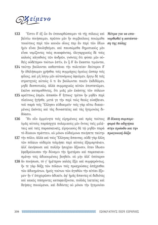 ΙΣΟΚΡΑΤΟΥΣ ΠΕΡΙ ΕΙΡΗΝΗΣ308
Μέτρα για να επα-
νορθωθεί η κατάστα-
ση της πόλης
Η δίκαιη συμπερι-
φορά θα οδηγήσει
στην πρόοδο και την
προγονική δόξα
Ἔστιν δ᾽ ἐξ ὧν ἂν ἐπανορθώσαιμεν τὰ τῆς πόλεως καὶ
βελτίω ποιήσαιμεν, πρῶτον μὲν ἢν συμβούλους ποιώμεθα
τοιούτους περὶ τῶν κοινῶν οἵους περ ἂν περὶ τῶν ἰδίων
ἡμῖν εἶναι βουληθεῖμεν, καὶ παυσώμεθα δημοτικοὺς μὲν
εἶναι νομίζοντες τοὺς συκοφάντας, ὀλιγαρχικοὺς δὲ τοὺς
καλοὺς κἀγαθοὺς τῶν ἀνδρῶν, γνόντες ὅτι φύσει μὲν οὐ-
δεὶς οὐδέτερον τούτων ἐστὶν, ἐν ᾗ δ᾽ ἂν ἕκαστοι τιμῶνται,
ταύτην βούλονται καθεστάναι τὴν πολιτείαν· δεύτερον δ᾽
ἢν ἐθελήσωμεν χρῆσθαι τοῖς συμμάχοις ὁμοίως ὥσπερ τοῖς
φίλοις, καὶ μὴ λόγῳ μὲν αὐτονόμους ἀφιῶμεν, ἔργῳ δὲ τοῖς
στρατηγοῖς αὐτοὺς ὅ τι ἂν βούλωνται ποιεῖν ἐκδιδῶμεν,
μηδὲ δεσποτικῶς, ἀλλὰ συμμαχικῶς αὐτῶν ἐπιστατῶμεν,
ἐκεῖνο καταμαθόντες, ὅτι μιᾶς μὲν ἑκάστης τῶν πόλεων
κρείττους ἐσμὲν, ἁπασῶν δ᾽ ἥττους· τρίτον ἢν μηδὲν περὶ
πλείονος ἡγῆσθε, μετά γε τὴν περὶ τοὺς θεοὺς εὐσέβειαν,
τοῦ παρὰ τοῖς Ἕλλησιν εὐδοκιμεῖν· τοῖς γὰρ οὕτω διακει-
μένοις ἑκόντες καὶ τὰς δυναστείας καὶ τὰς ἡγεμονίας δι-
δόασιν.
Ἢν οὖν ἐμμείνητε τοῖς εἰρημένοις καὶ πρὸς τούτοις
ὑμᾶς αὐτοὺς παράσχητε πολεμικοὺς μὲν ὄντας ταῖς μελέ­
ταις καὶ ταῖς παρασκευαῖς, εἰρηνικοὺς δὲ τῷ μηδὲν παρὰ
τὸ δίκαιον πράττειν, οὐ μόνον εὐδαίμονα ποιήσετε ταύτην
τὴν πόλιν, ἀλλὰ καὶ τοὺς Ἕλληνας ἅπαντας. οὐδὲ γὰρ ἄλλη
τῶν πόλεων οὐδεμία τολμήσει περὶ αὐτοὺς ἐξαμαρτάνειν,
ἀλλ᾽ ὀκνήσουσι καὶ πολλὴν ἡσυχίαν ἄξουσιν, ὅταν ἴδωσιν
ἐφεδρεύουσαν τὴν δύναμιν τὴν ἡμετέραν καὶ παρεσκευα-
σμένην τοῖς ἀδικουμένοις βοηθεῖν. οὐ μὴν ἀλλ᾽ ὁπότερον
ἂν ποιήσωσι, τό γ᾽ ἡμέτερον καλῶς ἕξει καὶ συμφερόντως.
ἤν τε γὰρ δόξῃ τῶν πόλεων ταῖς προεχούσαις ἀπέχεσθαι
τῶν ἀδικημάτων, ἡμεῖς τούτων τῶν ἀγαθῶν τὴν αἰτίαν ἕξο-
μεν· ἤν τ᾽ ἐπιχειρῶσιν ἀδικεῖν, ἐφ᾽ ἡμᾶς ἅπαντες οἱ δεδιότες
καὶ κακῶς πάσχοντες καταφεύξονται, πολλὰς ἱκετείας καὶ
δεήσεις ποιούμενοι, καὶ διδόντες οὐ μόνον τὴν ἡγεμονίαν
133
134
135
136
137
138
κείμενο
22-0159_RHTORIKA KEIMENA.indb 308 3/5/14 5:12 PM
 