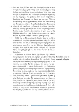 309ΙΣΟΚΡΑΤΟΥΣ ΠΕΡΙ ΕΙΡΗΝΗΣ
Καταδίκη κάθε τυ-
ραννικής εξουσίας
ἀλλὰ καὶ σφᾶς αὐτούς. ὥστ᾽ οὐκ ἀπορήσομεν μεθ᾽ ὧν κω-
λύσομεν τοὺς ἐξαμαρτάνοντας, ἀλλὰ πολλοὺς ἕξομεν τοὺς
ἑτοίμως καὶ προθύμως συναγωνιζομένους ἡμῖν. ποία γὰρ
πόλις ἢ τίς ἀνθρώπων οὐκ ἐπιθυμήσει μετασχεῖν τῆς φιλίας
καὶ τῆς συμμαχίας τῆς ἡμετέρας, ὅταν ὁρῶσι τοὺς αὐτοὺς,
ἀμφότερα, καὶ δικαιοτάτους ὄντας καὶ μεγίστην δύναμιν
κεκτημένους, καὶ τοὺς μὲν ἄλλους σῴζειν καὶ βουλομένους
καὶ δυναμένους, αὐτοὺς δὲ μηδεμιᾶς βοηθείας δεομένους;
πόσην δὲ χρὴ προσδοκᾶν ἐπίδοσιν τὰ τῆς πόλεως λήψεσθαι,
τοιαύτης εὐνοίας ἡμῖν παρὰ τῶν ἄλλων ὑπαρξάσης; πόσον
δὲ πλοῦτον εἰς τὴν πόλιν εἰσρυήσεσθαι, δι᾽ ἡμῶν ἁπάσης τῆς
Ἑλλάδος σῳζομένης; τίνας δ᾽ οὐκ ἐπαινέσεσθαι τοὺς τοσού-
των καὶ τηλικούτων ἀγαθῶν αἰτίους γεγενημένους;
Ἀλλὰ γὰρ οὐ δύναμαι διὰ τὴν ἡλικίαν ἅπαντα τῷ λόγῳ
περιλαβεῖν, ἃ τυγχάνω τῇ διανοίᾳ καθορῶν, πλὴν ὅτι καλόν
ἐστιν ἐν ταῖς τῶν ἄλλων ἀδικίαις καὶ μανίαις πρώτους εὖ
φρονήσαντας προστῆναι τῆς τῶν Ἑλλήνων ἐλευθερίας, καὶ
σωτῆρας, ἀλλὰ μὴ λυμεῶνας αὐτῶν κληθῆναι, καὶ περιβλέ-
πτους ἐπ᾽ ἀρετῇ γενομένους τὴν δόξαν τὴν τῶν προγόνων
ἀναλαβεῖν.
Κεφάλαιον δὲ τούτων ἐκεῖν᾽ ἔχω λέγειν, εἰς ὃ πάντα
τὰ προειρημένα συντείνει καὶ πρὸς ὃ χρὴ βλέποντας τὰς
πράξεις τὰς τῆς πόλεως δοκιμάζειν. δεῖ γὰρ ἡμᾶς, εἴπερ
βουλόμεθα διαλύσασθαι μὲν τὰς διαβολὰς ἃς ἔχομεν ἐν τῷ
παρόντι, παύσασθαι δὲ τῶν πολέμων τῶν μάτην γιγνομέ-
νων, κτήσασθαι δὲ τῇ πόλει τὴν ἡγεμονίαν εἰς τὸν ἅπαντα
χρόνον, μισῆσαι μὲν ἁπάσας τὰς τυραννικὰς ἀρχὰς καὶ τὰς
δυναστείας, ἀναλογισαμένους τὰς συμφορὰς τὰς ἐξ αὐτῶν
γεγενημένας, ζηλῶσαι δὲ καὶ μιμήσασθαι τὰς ἐν Λακεδαί-
μονι βασιλείας. ἐκείνοις γὰρ ἀδικεῖν μὲν ἧττον ἔξεστιν ἢ
τοῖς ἰδιώταις, τοσούτῳ δὲ μακαριστότεροι τυγχάνουσιν
ὄντες τῶν βίᾳ τὰς τυραννίδας κατεχόντων, ὅσον οἱ μὲν τοὺς
τοιούτους ἀποκτείναντες τὰς μεγίστας δωρεὰς παρὰ τῶν
συμπολιτευομένων λαμβάνουσιν, ὑπὲρ ἐκείνων δ᾽ οἱ μὴ τολ-
μῶντες ἐν ταῖς μάχαις ἀποθνήσκειν ἀτιμότεροι γίγνονται
τῶν τὰς τάξεις λειπόντων καὶ τὰς ἀσπίδας ἀποβαλλόντων.
139
140
141
142
143
22-0159_RHTORIKA KEIMENA.indb 309 3/5/14 5:12 PM
 